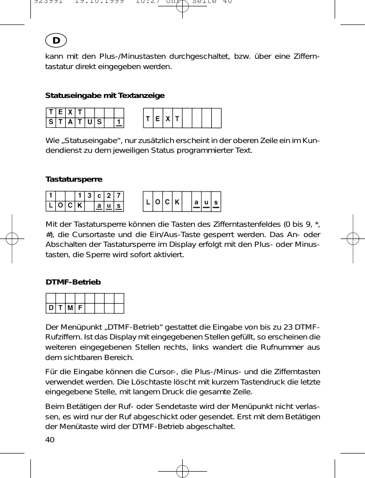 kann mit den Plus-/Minustasten durchgeschaltet, bzw. &uuml;ber eine Ziffern-tastatur direkt eingegeben werden.Statuseingabe mit TextanzeigeWie &bdquo;Statuseingabe&ldquo;, nur zus&auml;tzlich erscheint in der oberen Zeile ein im Kun-dendienst zu dem jeweiligen Status programmierter Text.TastatursperreMit der Tastatursperre k&ouml;nnen die Tasten des Zifferntastenfeldes (0 bis 9, *,#), die Cursortaste und die Ein/Aus-Taste gesperrt werden. Das An- oderAbschalten der Tastatursperre im Display erfolgt mit den Plus- oder Minus-tasten, die Sperre wird sofort aktiviert.DTMF-BetriebDer Men&uuml;punkt &bdquo;DTMF-Betrieb&ldquo; gestattet die Eingabe von bis zu 23 DTMF-Rufziffern. Ist das Display mit eingegebenen Stellen gef&uuml;llt, so erscheinen dieweiteren eingegebenen Stellen rechts, links wandert die Rufnummer ausdem sichtbaren Bereich.F&uuml;r die Eingabe k&ouml;nnen die Cursor-, die Plus-/Minus- und die Zifferntastenverwendet werden. Die L&ouml;schtaste l&ouml;scht mit kurzem Tastendruck die letzteeingegebene Stelle, mit langem Druck die gesamte Zeile.Beim Bet&auml;tigen der Ruf- oder Sendetaste wird der Men&uuml;punkt nicht verlas-sen, es wird nur der Ruf abgeschickt oder gesendet. Erst mit dem Bet&auml;tigender Men&uuml;taste wird der DTMF-Betrieb abgeschaltet.40D923991  19.10.1999  10:27 Uhr  Seite 40