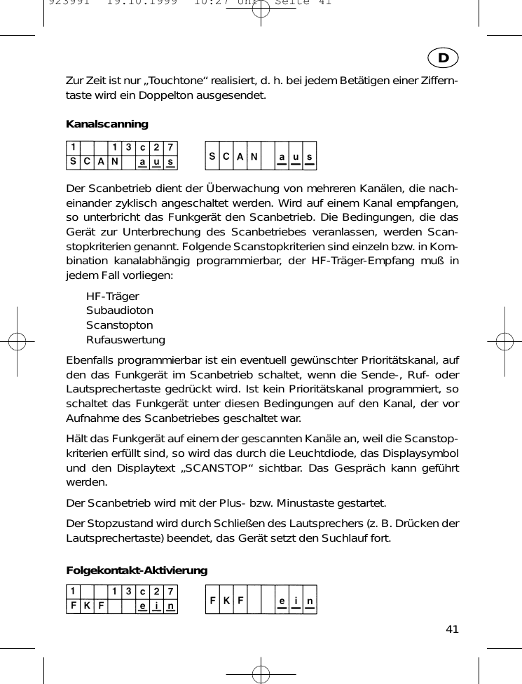 Zur Zeit ist nur &bdquo;Touchtone&ldquo; realisiert, d. h. bei jedem Bet&auml;tigen einer Ziffern-taste wird ein Doppelton ausgesendet.KanalscanningDer Scanbetrieb dient der &Uuml;berwachung von mehreren Kan&auml;len, die nach-einander zyklisch angeschaltet werden. Wird auf einem Kanal empfangen,so unterbricht das Funkger&auml;t den Scanbetrieb. Die Bedingungen, die dasGer&auml;t zur Unterbrechung des Scanbetriebes veranlassen, werden Scan-stopkriterien genannt. Folgende Scanstopkriterien sind einzeln bzw. in Kom-bination kanalabh&auml;ngig programmierbar, der HF-Tr&auml;ger-Empfang mu&szlig; injedem Fall vorliegen:HF-Tr&auml;gerSubaudiotonScanstoptonRufauswertungEbenfalls programmierbar ist ein eventuell gew&uuml;nschter Priorit&auml;tskanal, aufden das Funkger&auml;t im Scanbetrieb schaltet, wenn die Sende-, Ruf- oderLautsprechertaste gedr&uuml;ckt wird. Ist kein Priorit&auml;tskanal programmiert, soschaltet das Funkger&auml;t unter diesen Bedingungen auf den Kanal, der vorAufnahme des Scanbetriebes geschaltet war.H&auml;lt das Funkger&auml;t auf einem der gescannten Kan&auml;le an, weil die Scanstop-kriterien erf&uuml;llt sind, so wird das durch die Leuchtdiode, das Displaysymbolund den Displaytext &bdquo;SCANSTOP&ldquo; sichtbar. Das Gespr&auml;ch kann gef&uuml;hrtwerden.Der Scanbetrieb wird mit der Plus- bzw. Minustaste gestartet.Der Stopzustand wird durch Schlie&szlig;en des Lautsprechers (z. B. Dr&uuml;cken derLautsprechertaste) beendet, das Ger&auml;t setzt den Suchlauf fort.Folgekontakt-Aktivierung41D923991  19.10.1999  10:27 Uhr  Seite 41