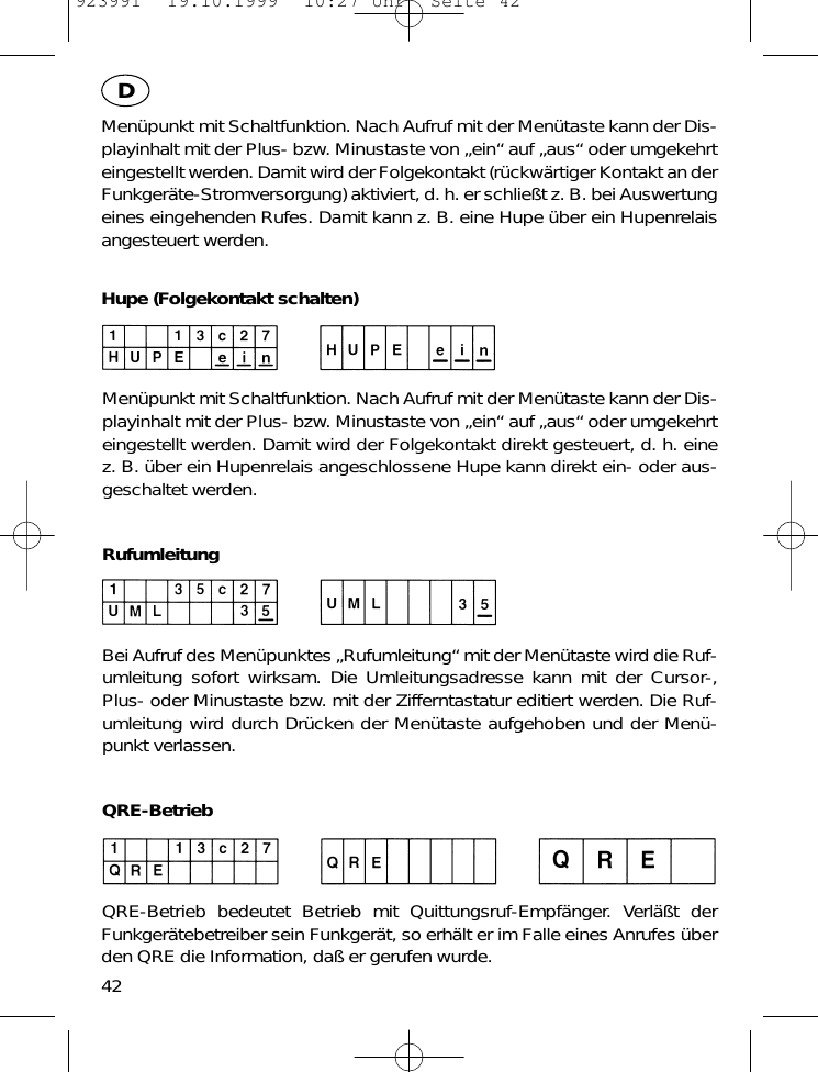 Men&uuml;punkt mit Schaltfunktion. Nach Aufruf mit der Men&uuml;taste kann der Dis-playinhalt mit der Plus- bzw. Minustaste von &bdquo;ein&ldquo; auf &bdquo;aus&ldquo; oder umgekehrteingestellt werden. Damit wird der Folgekontakt (r&uuml;ckw&auml;rtiger Kontakt an derFunkger&auml;te-Stromversorgung) aktiviert, d. h. er schlie&szlig;t z. B. bei Auswertungeines eingehenden Rufes. Damit kann z. B. eine Hupe &uuml;ber ein Hupenrelaisangesteuert werden.Hupe (Folgekontakt schalten)Men&uuml;punkt mit Schaltfunktion. Nach Aufruf mit der Men&uuml;taste kann der Dis-playinhalt mit der Plus- bzw. Minustaste von &bdquo;ein&ldquo; auf &bdquo;aus&ldquo; oder umgekehrteingestellt werden. Damit wird der Folgekontakt direkt gesteuert, d. h. einez. B. &uuml;ber ein Hupenrelais angeschlossene Hupe kann direkt ein- oder aus-geschaltet werden.RufumleitungBei Aufruf des Men&uuml;punktes &bdquo;Rufumleitung&ldquo; mit der Men&uuml;taste wird die Ruf-umleitung sofort wirksam. Die Umleitungsadresse kann mit der Cursor-,Plus- oder Minustaste bzw. mit der Zifferntastatur editiert werden. Die Ruf-umleitung wird durch Dr&uuml;cken der Men&uuml;taste aufgehoben und der Men&uuml;-punkt verlassen.QRE-BetriebQRE-Betrieb bedeutet Betrieb mit Quittungsruf-Empf&auml;nger. Verl&auml;&szlig;t derFunkger&auml;tebetreiber sein Funkger&auml;t, so erh&auml;lt er im Falle eines Anrufes &uuml;berden QRE die Information, da&szlig; er gerufen wurde.42D923991  19.10.1999  10:27 Uhr  Seite 42
