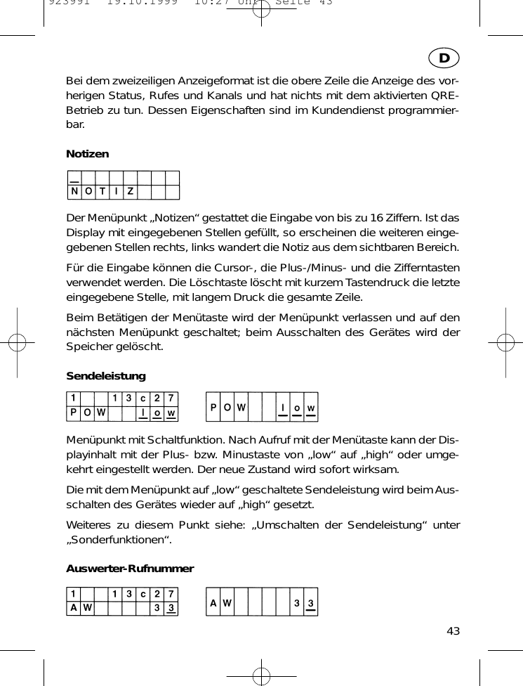 Bei dem zweizeiligen Anzeigeformat ist die obere Zeile die Anzeige des vor-herigen Status, Rufes und Kanals und hat nichts mit dem aktivierten QRE-Betrieb zu tun. Dessen Eigenschaften sind im Kundendienst programmier-bar.NotizenDer Men&uuml;punkt &bdquo;Notizen&ldquo; gestattet die Eingabe von bis zu 16 Ziffern. Ist dasDisplay mit eingegebenen Stellen gef&uuml;llt, so erscheinen die weiteren einge-gebenen Stellen rechts, links wandert die Notiz aus dem sichtbaren Bereich.F&uuml;r die Eingabe k&ouml;nnen die Cursor-, die Plus-/Minus- und die Zifferntastenverwendet werden. Die L&ouml;schtaste l&ouml;scht mit kurzem Tastendruck die letzteeingegebene Stelle, mit langem Druck die gesamte Zeile.Beim Bet&auml;tigen der Men&uuml;taste wird der Men&uuml;punkt verlassen und auf denn&auml;chsten Men&uuml;punkt geschaltet; beim Ausschalten des Ger&auml;tes wird derSpeicher gel&ouml;scht.SendeleistungMen&uuml;punkt mit Schaltfunktion. Nach Aufruf mit der Men&uuml;taste kann der Dis-playinhalt mit der Plus- bzw. Minustaste von &bdquo;low&ldquo; auf &bdquo;high&ldquo; oder umge-kehrt eingestellt werden. Der neue Zustand wird sofort wirksam.Die mit dem Men&uuml;punkt auf &bdquo;low&ldquo; geschaltete Sendeleistung wird beim Aus-schalten des Ger&auml;tes wieder auf &bdquo;high&ldquo; gesetzt.Weiteres zu diesem Punkt siehe: &bdquo;Umschalten der Sendeleistung&ldquo; unter&bdquo;Sonderfunktionen&ldquo;.Auswerter-Rufnummer43D923991  19.10.1999  10:27 Uhr  Seite 43