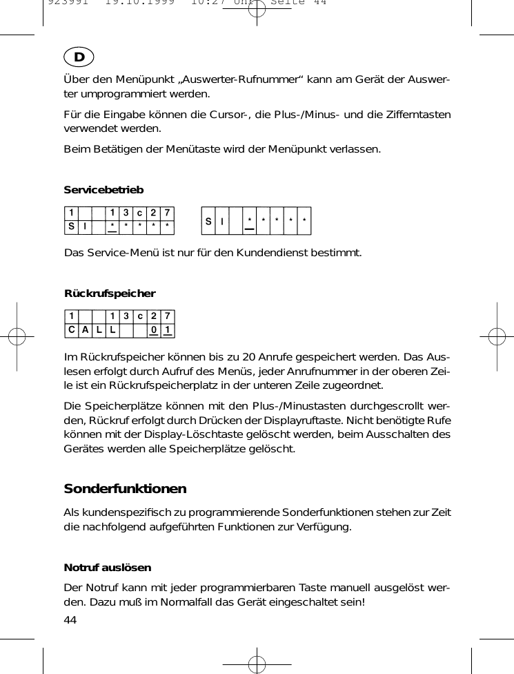 &Uuml;ber den Men&uuml;punkt &bdquo;Auswerter-Rufnummer&ldquo; kann am Ger&auml;t der Auswer-ter umprogrammiert werden.F&uuml;r die Eingabe k&ouml;nnen die Cursor-, die Plus-/Minus- und die Zifferntastenverwendet werden.Beim Bet&auml;tigen der Men&uuml;taste wird der Men&uuml;punkt verlassen.ServicebetriebDas Service-Men&uuml; ist nur f&uuml;r den Kundendienst bestimmt.R&uuml;ckrufspeicherIm R&uuml;ckrufspeicher k&ouml;nnen bis zu 20 Anrufe gespeichert werden. Das Aus-lesen erfolgt durch Aufruf des Men&uuml;s, jeder Anrufnummer in der oberen Zei-le ist ein R&uuml;ckrufspeicherplatz in der unteren Zeile zugeordnet.Die Speicherpl&auml;tze k&ouml;nnen mit den Plus-/Minustasten durchgescrollt wer-den, R&uuml;ckruf erfolgt durch Dr&uuml;cken der Displayruftaste. Nicht ben&ouml;tigte Rufek&ouml;nnen mit der Display-L&ouml;schtaste gel&ouml;scht werden, beim Ausschalten desGer&auml;tes werden alle Speicherpl&auml;tze gel&ouml;scht.SonderfunktionenAls kundenspeziﬁsch zu programmierende Sonderfunktionen stehen zur Zeitdie nachfolgend aufgef&uuml;hrten Funktionen zur Verf&uuml;gung.Notruf ausl&ouml;senDer Notruf kann mit jeder programmierbaren Taste manuell ausgel&ouml;st wer-den. Dazu mu&szlig; im Normalfall das Ger&auml;t eingeschaltet sein!44D923991  19.10.1999  10:27 Uhr  Seite 44