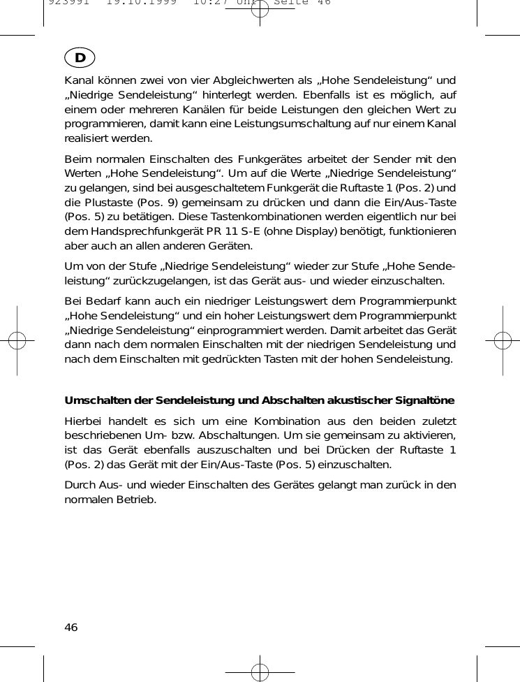 Kanal k&ouml;nnen zwei von vier Abgleichwerten als &bdquo;Hohe Sendeleistung&ldquo; und&bdquo;Niedrige Sendeleistung&ldquo; hinterlegt werden. Ebenfalls ist es m&ouml;glich, aufeinem oder mehreren Kan&auml;len f&uuml;r beide Leistungen den gleichen Wert zuprogrammieren, damit kann eine Leistungsumschaltung auf nur einem Kanalrealisiert werden.Beim normalen Einschalten des Funkger&auml;tes arbeitet der Sender mit denWerten &bdquo;Hohe Sendeleistung&ldquo;. Um auf die Werte &bdquo;Niedrige Sendeleistung&ldquo;zu gelangen, sind bei ausgeschaltetem Funkger&auml;t die Ruftaste 1 (Pos. 2) unddie Plustaste (Pos. 9) gemeinsam zu dr&uuml;cken und dann die Ein/Aus-Taste(Pos. 5) zu bet&auml;tigen. Diese Tastenkombinationen werden eigentlich nur beidem Handsprechfunkger&auml;t PR 11 S-E (ohne Display) ben&ouml;tigt, funktionierenaber auch an allen anderen Ger&auml;ten.Um von der Stufe &bdquo;Niedrige Sendeleistung&ldquo; wieder zur Stufe &bdquo;Hohe Sende-leistung&ldquo; zur&uuml;ckzugelangen, ist das Ger&auml;t aus- und wieder einzuschalten.Bei Bedarf kann auch ein niedriger Leistungswert dem Programmierpunkt&bdquo;Hohe Sendeleistung&ldquo; und ein hoher Leistungswert dem Programmierpunkt&bdquo;Niedrige Sendeleistung&ldquo; einprogrammiert werden. Damit arbeitet das Ger&auml;tdann nach dem normalen Einschalten mit der niedrigen Sendeleistung undnach dem Einschalten mit gedr&uuml;ckten Tasten mit der hohen Sendeleistung.Umschalten der Sendeleistung und Abschalten akustischer Signalt&ouml;neHierbei handelt es sich um eine Kombination aus den beiden zuletztbeschriebenen Um- bzw. Abschaltungen. Um sie gemeinsam zu aktivieren,ist das Ger&auml;t ebenfalls auszuschalten und bei Dr&uuml;cken der Ruftaste 1(Pos. 2) das Ger&auml;t mit der Ein/Aus-Taste (Pos. 5) einzuschalten.Durch Aus- und wieder Einschalten des Ger&auml;tes gelangt man zur&uuml;ck in dennormalen Betrieb.46D923991  19.10.1999  10:27 Uhr  Seite 46