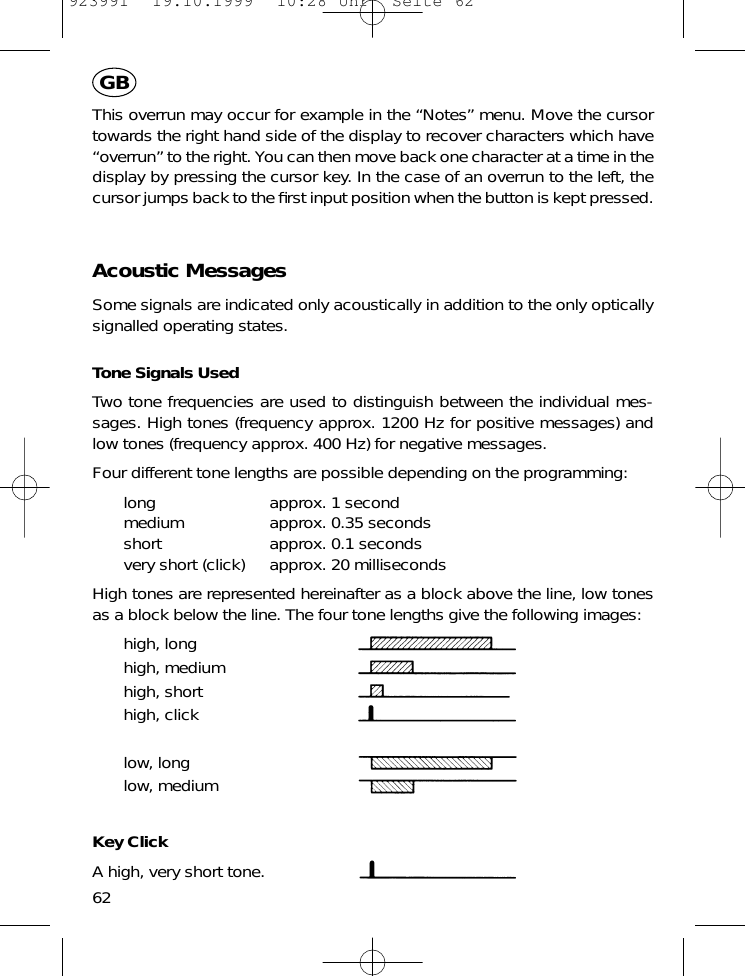 This overrun may occur for example in the &ldquo;Notes&rdquo; menu. Move the cursortowards the right hand side of the display to recover characters which have&ldquo;overrun&rdquo; to the right. You can then move back one character at a time in thedisplay by pressing the cursor key. In the case of an overrun to the left, thecursor jumps back to the ﬁrst input position when the button is kept pressed.Acoustic MessagesSome signals are indicated only acoustically in addition to the only opticallysignalled operating states.Tone Signals UsedTwo tone frequencies are used to distinguish between the individual mes-sages. High tones (frequency approx. 1200 Hz for positive messages) andlow tones (frequency approx. 400 Hz) for negative messages.Four different tone lengths are possible depending on the programming:long approx. 1 secondmedium approx. 0.35 secondsshort approx. 0.1 secondsvery short (click) approx. 20 millisecondsHigh tones are represented hereinafter as a block above the line, low tonesas a block below the line. The four tone lengths give the following images:high, longhigh, mediumhigh, shorthigh, clicklow, longlow, mediumKey ClickA high, very short tone.62GB923991  19.10.1999  10:28 Uhr  Seite 62