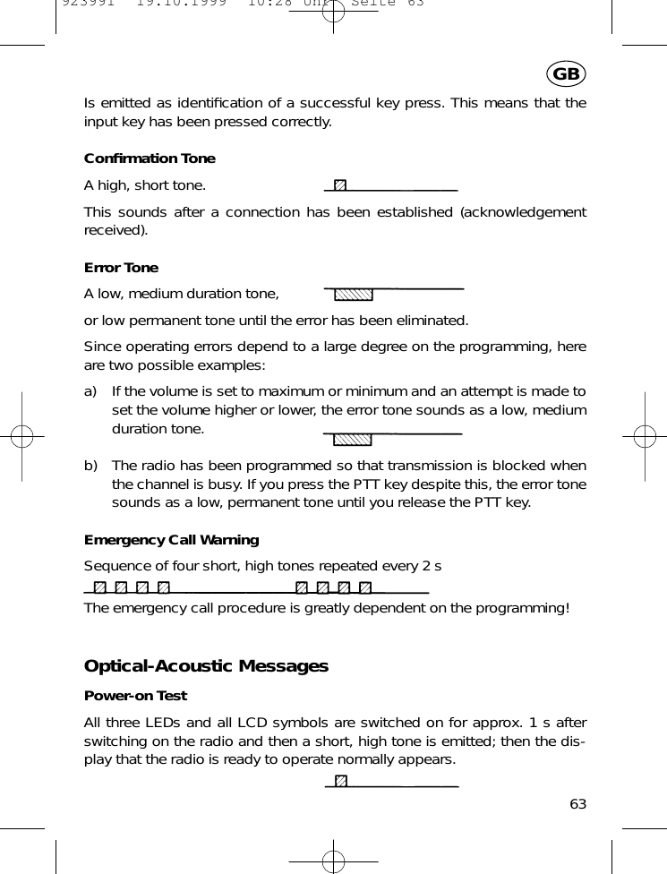 Is emitted as identiﬁcation of a successful key press. This means that theinput key has been pressed correctly.Conﬁrmation ToneA high, short tone.This sounds after a connection has been established (acknowledgementreceived).Error ToneA low, medium duration tone,or low permanent tone until the error has been eliminated.Since operating errors depend to a large degree on the programming, hereare two possible examples:a) If the volume is set to maximum or minimum and an attempt is made toset the volume higher or lower, the error tone sounds as a low, mediumduration tone.b) The radio has been programmed so that transmission is blocked whenthe channel is busy. If you press the PTT key despite this, the error tonesounds as a low, permanent tone until you release the PTT key.Emergency Call WarningSequence of four short, high tones repeated every 2 sThe emergency call procedure is greatly dependent on the programming!Optical-Acoustic MessagesPower-on TestAll three LEDs and all LCD symbols are switched on for approx. 1 s afterswitching on the radio and then a short, high tone is emitted; then the dis-play that the radio is ready to operate normally appears.63GB923991  19.10.1999  10:28 Uhr  Seite 63