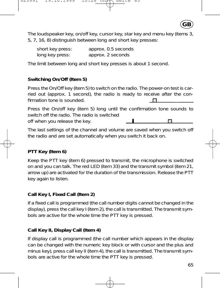 The loudspeaker key, on/off key, cursor key, star key and menu key (items 3,5, 7, 16, 8) distinguish between long and short key presses:short key press: approx. 0.5 secondslong key press: approx. 2 secondsThe limit between long and short key presses is about 1 second.Switching On/Off (Item 5)Press the On/Off key (item 5) to switch on the radio. The power-on test is car-ried out (approx. 1 second), the radio is ready to receive after the con-ﬁrmation tone is sounded.Press the On/off key (item 5) long until the conﬁrmation tone sounds toswitch off the radio. The radio is switchedoff when you release the key.The last settings of the channel and volume are saved when you switch offthe radio and are set automatically when you switch it back on.PTT Key (Item 6)Keep the PTT key (item 6) pressed to transmit, the microphone is switchedon and you can talk. The red LED (item 33) and the transmit symbol (item 21,arrow up) are activated for the duration of the transmission. Release the PTTkey again to listen.Call Key I, Fixed Call (Item 2)If a ﬁxed call is programmed (the call number digits cannot be changed in thedisplay), press the call key I (item 2), the call is transmitted. The transmit sym-bols are active for the whole time the PTT key is pressed.Call Key II, Display Call (Item 4)If display call is programmed (the call number which appears in the displaycan be changed with the numeric key block or with cursor and the plus andminus key), press call key II (item 4), the call is transmitted. The transmit sym-bols are active for the whole time the PTT key is pressed.65GB923991  19.10.1999  10:28 Uhr  Seite 65