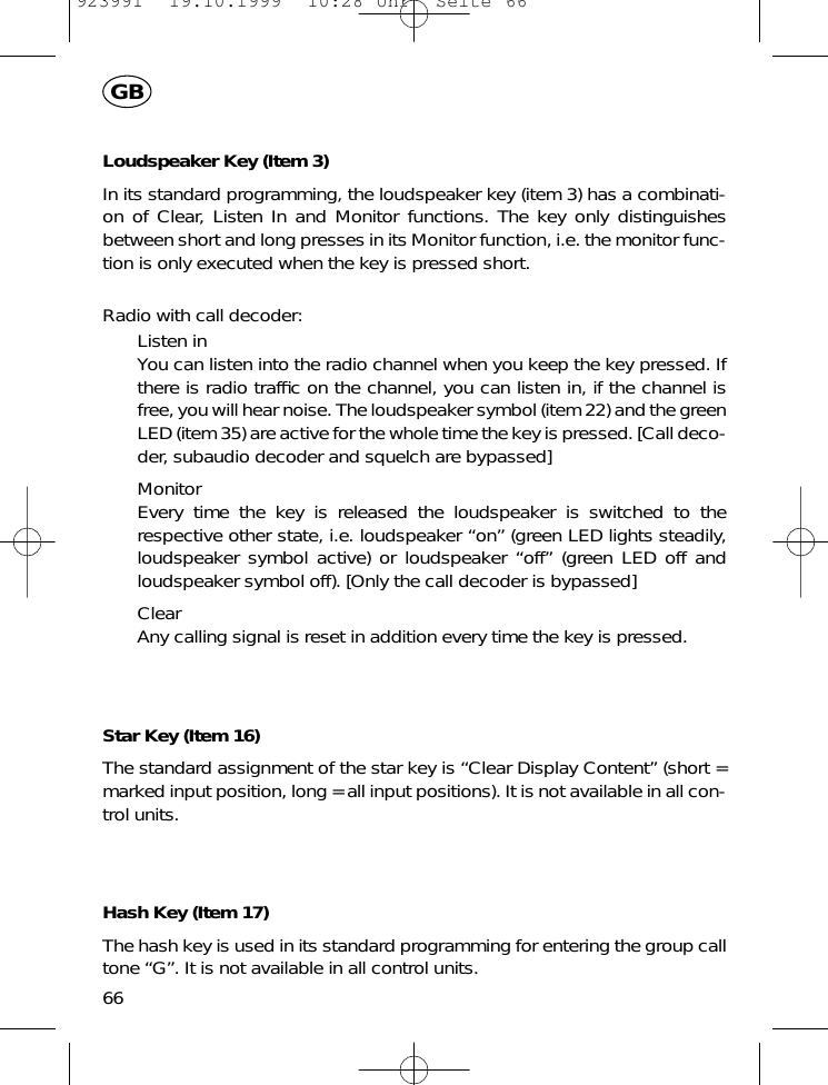 66GBLoudspeaker Key (Item 3)In its standard programming, the loudspeaker key (item 3) has a combinati-on of Clear, Listen In and Monitor functions. The key only distinguishesbetween short and long presses in its Monitor function, i.e. the monitor func-tion is only executed when the key is pressed short.Radio with call decoder:Listen inYou can listen into the radio channel when you keep the key pressed. Ifthere is radio trafﬁc on the channel, you can listen in, if the channel isfree, you will hear noise. The loudspeaker symbol (item 22) and the greenLED (item 35) are active for the whole time the key is pressed. [Call deco-der, subaudio decoder and squelch are bypassed]MonitorEvery time the key is released the loudspeaker is switched to therespective other state, i.e. loudspeaker &ldquo;on&rdquo; (green LED lights steadily,loudspeaker symbol active) or loudspeaker &ldquo;off&rdquo; (green LED off andloudspeaker symbol off). [Only the call decoder is bypassed]ClearAny calling signal is reset in addition every time the key is pressed.Star Key (Item 16)The standard assignment of the star key is &ldquo;Clear Display Content&rdquo; (short =marked input position, long = all input positions). It is not available in all con-trol units.Hash Key (Item 17)The hash key is used in its standard programming for entering the group calltone &ldquo;G&rdquo;. It is not available in all control units.923991  19.10.1999  10:28 Uhr  Seite 66