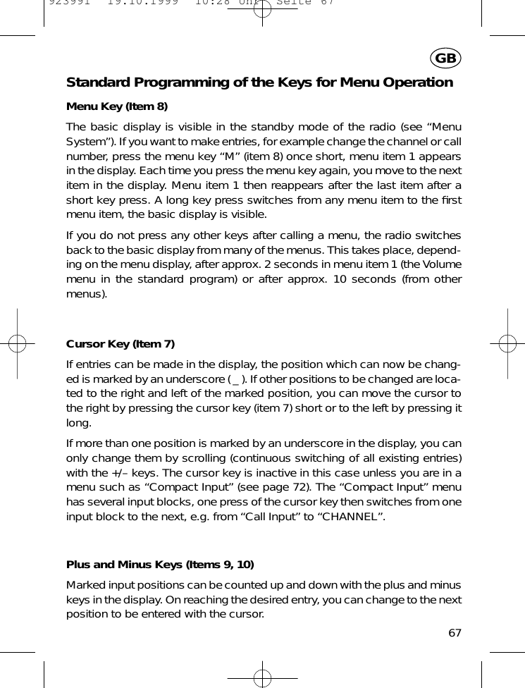 Standard Programming of the Keys for Menu OperationMenu Key (Item 8)The basic display is visible in the standby mode of the radio (see &ldquo;MenuSystem&rdquo;). If you want to make entries, for example change the channel or callnumber, press the menu key &ldquo;M&rdquo; (item 8) once short, menu item 1 appearsin the display. Each time you press the menu key again, you move to the nextitem in the display. Menu item 1 then reappears after the last item after ashort key press. A long key press switches from any menu item to the ﬁrstmenu item, the basic display is visible.If you do not press any other keys after calling a menu, the radio switchesback to the basic display from many of the menus. This takes place, depend-ing on the menu display, after approx. 2 seconds in menu item 1 (the Volumemenu in the standard program) or after approx. 10 seconds (from othermenus).Cursor Key (Item 7)If entries can be made in the display, the position which can now be chang-ed is marked by an underscore ( _ ). If other positions to be changed are loca-ted to the right and left of the marked position, you can move the cursor tothe right by pressing the cursor key (item 7) short or to the left by pressing itlong.If more than one position is marked by an underscore in the display, you canonly change them by scrolling (continuous switching of all existing entries)with the +/&ndash; keys. The cursor key is inactive in this case unless you are in amenu such as &ldquo;Compact Input&rdquo; (see page 72). The &ldquo;Compact Input&rdquo; menuhas several input blocks, one press of the cursor key then switches from oneinput block to the next, e.g. from &ldquo;Call Input&rdquo; to &ldquo;CHANNEL&rdquo;.Plus and Minus Keys (Items 9, 10)Marked input positions can be counted up and down with the plus and minuskeys in the display. On reaching the desired entry, you can change to the nextposition to be entered with the cursor.67GB923991  19.10.1999  10:28 Uhr  Seite 67