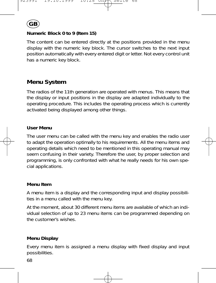 Numeric Block 0 to 9 (Item 15)The content can be entered directly at the positions provided in the menudisplay with the numeric key block. The cursor switches to the next inputposition automatically with every entered digit or letter. Not every control unithas a numeric key block.Menu SystemThe radios of the 11th generation are operated with menus. This means thatthe display or input positions in the display are adapted individually to theoperating procedure. This includes the operating process which is currentlyactivated being displayed among other things.User MenuThe user menu can be called with the menu key and enables the radio userto adapt the operation optimally to his requirements. All the menu items andoperating details which need to be mentioned in this operating manual mayseem confusing in their variety. Therefore the user, by proper selection andprogramming, is only confronted with what he really needs for his own spe-cial applications.Menu ItemA menu item is a display and the corresponding input and display possibili-ties in a menu called with the menu key.At the moment, about 30 different menu items are available of which an indi-vidual selection of up to 23 menu items can be programmed depending onthe customer&rsquo;s wishes.Menu DisplayEvery menu item is assigned a menu display with ﬁxed display and inputpossibilities.68GB923991  19.10.1999  10:28 Uhr  Seite 68