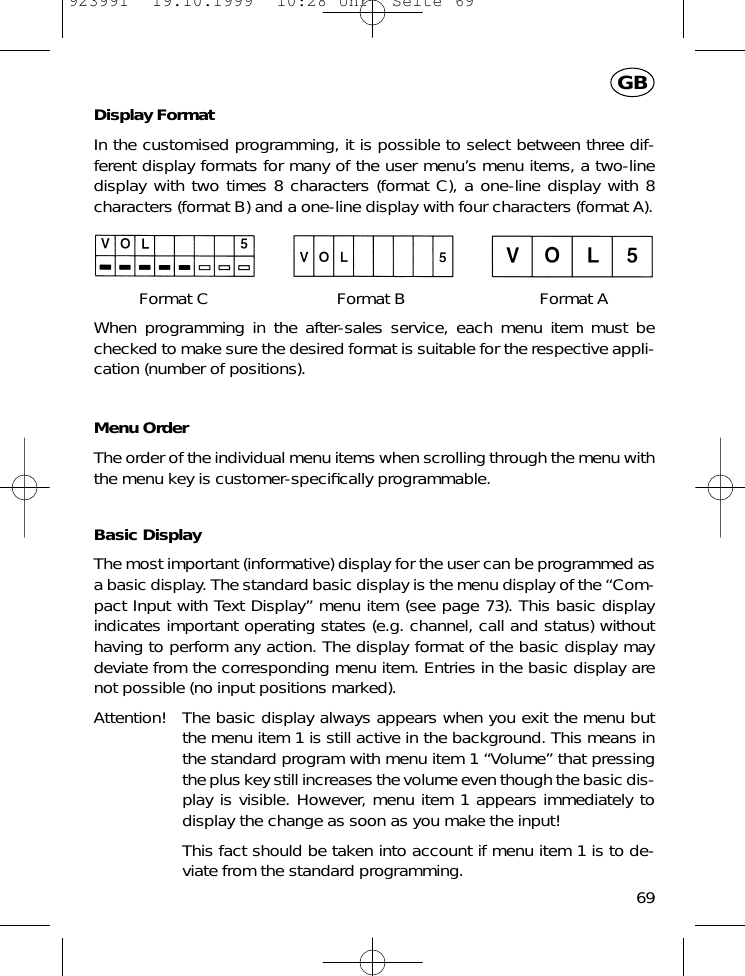 Display FormatIn the customised programming, it is possible to select between three dif-ferent display formats for many of the user menu&rsquo;s menu items, a two-linedisplay with two times 8 characters (format C), a one-line display with 8characters (format B) and a one-line display with four characters (format A).Format C Format B Format AWhen programming in the after-sales service, each menu item must bechecked to make sure the desired format is suitable for the respective appli-cation (number of positions).Menu OrderThe order of the individual menu items when scrolling through the menu withthe menu key is customer-speciﬁcally programmable.Basic DisplayThe most important (informative) display for the user can be programmed asa basic display. The standard basic display is the menu display of the &ldquo;Com-pact Input with Text Display&rdquo; menu item (see page 73). This basic displayindicates important operating states (e.g. channel, call and status) withouthaving to perform any action. The display format of the basic display maydeviate from the corresponding menu item. Entries in the basic display arenot possible (no input positions marked).Attention! The basic display always appears when you exit the menu butthe menu item 1 is still active in the background. This means inthe standard program with menu item 1 &ldquo;Volume&rdquo; that pressingthe plus key still increases the volume even though the basic dis-play is visible. However, menu item 1 appears immediately todisplay the change as soon as you make the input!This fact should be taken into account if menu item 1 is to de-viate from the standard programming.69GB923991  19.10.1999  10:28 Uhr  Seite 69