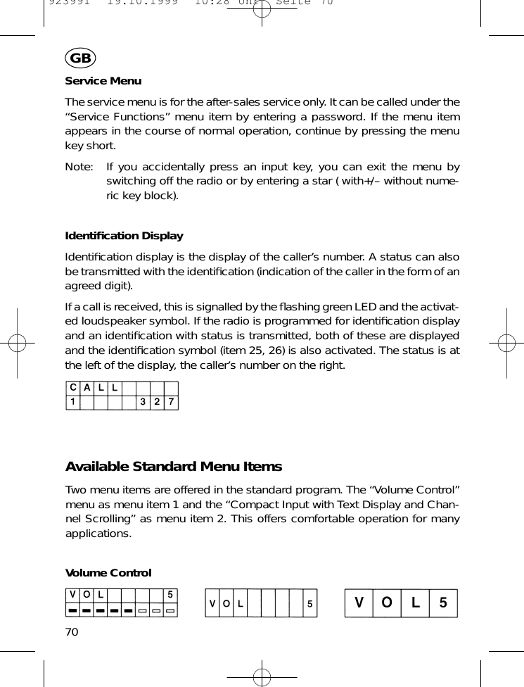 Service MenuThe service menu is for the after-sales service only. It can be called under the&ldquo;Service Functions&rdquo; menu item by entering a password. If the menu itemappears in the course of normal operation, continue by pressing the menukey short.Note: If you accidentally press an input key, you can exit the menu byswitching off the radio or by entering a star ( with+/&ndash; without nume-ric key block).Identiﬁcation DisplayIdentiﬁcation display is the display of the caller&rsquo;s number. A status can alsobe transmitted with the identiﬁcation (indication of the caller in the form of anagreed digit).If a call is received, this is signalled by the ﬂashing green LED and the activat-ed loudspeaker symbol. If the radio is programmed for identiﬁcation displayand an identiﬁcation with status is transmitted, both of these are displayedand the identiﬁcation symbol (item 25, 26) is also activated. The status is atthe left of the display, the caller&rsquo;s number on the right.Available Standard Menu ItemsTwo menu items are offered in the standard program. The &ldquo;Volume Control&rdquo;menu as menu item 1 and the &ldquo;Compact Input with Text Display and Chan-nel Scrolling&rdquo; as menu item 2. This offers comfortable operation for manyapplications.Volume Control70GB923991  19.10.1999  10:28 Uhr  Seite 70