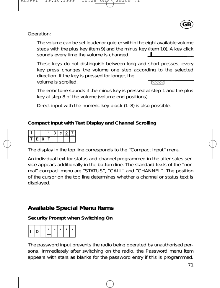 Operation:The volume can be set louder or quieter within the eight available volumesteps with the plus key (item 9) and the minus key (item 10). A key clicksounds every time the volume is changed.These keys do not distinguish between long and short presses, everykey press changes the volume one step according to the selecteddirection. If the key is pressed for longer, thevolume is scrolled.The error tone sounds if the minus key is pressed at step 1 and the pluskey at step 8 of the volume (volume end positions).Direct input with the numeric key block (1&ndash;8) is also possible.Compact Input with Text Display and Channel ScrollingThe display in the top line corresponds to the &ldquo;Compact Input&rdquo; menu.An individual text for status and channel programmed in the after-sales ser-vice appears additionally in the bottom line. The standard texts of the &ldquo;nor-mal&rdquo; compact menu are &ldquo;STATUS&rdquo;, &ldquo;CALL&rdquo; and &ldquo;CHANNEL&rdquo;. The positionof the cursor on the top line determines whether a channel or status text isdisplayed.Available Special Menu ItemsSecurity Prompt when Switching OnThe password input prevents the radio being operated by unauthorised per-sons. Immediately after switching on the radio, the Password menu itemappears with stars as blanks for the password entry if this is programmed.71GB923991  19.10.1999  10:28 Uhr  Seite 71