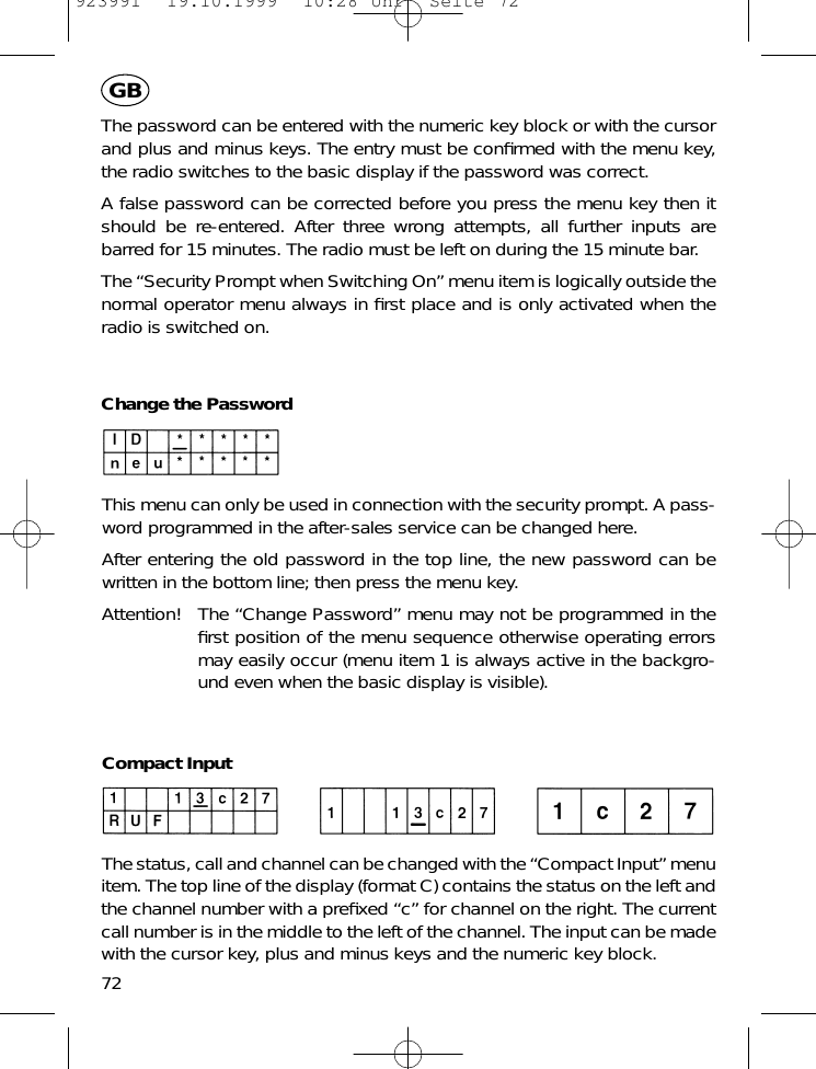 The password can be entered with the numeric key block or with the cursorand plus and minus keys. The entry must be conﬁrmed with the menu key,the radio switches to the basic display if the password was correct.A false password can be corrected before you press the menu key then itshould be re-entered. After three wrong attempts, all further inputs arebarred for 15 minutes. The radio must be left on during the 15 minute bar.The &ldquo;Security Prompt when Switching On&rdquo; menu item is logically outside thenormal operator menu always in ﬁrst place and is only activated when theradio is switched on.Change the PasswordThis menu can only be used in connection with the security prompt. A pass-word programmed in the after-sales service can be changed here.After entering the old password in the top line, the new password can bewritten in the bottom line; then press the menu key.Attention! The &ldquo;Change Password&rdquo; menu may not be programmed in theﬁrst position of the menu sequence otherwise operating errorsmay easily occur (menu item 1 is always active in the backgro-und even when the basic display is visible).Compact InputThe status, call and channel can be changed with the &ldquo;Compact Input&rdquo; menuitem. The top line of the display (format C) contains the status on the left andthe channel number with a preﬁxed &ldquo;c&rdquo; for channel on the right. The currentcall number is in the middle to the left of the channel. The input can be madewith the cursor key, plus and minus keys and the numeric key block.72GB923991  19.10.1999  10:28 Uhr  Seite 72