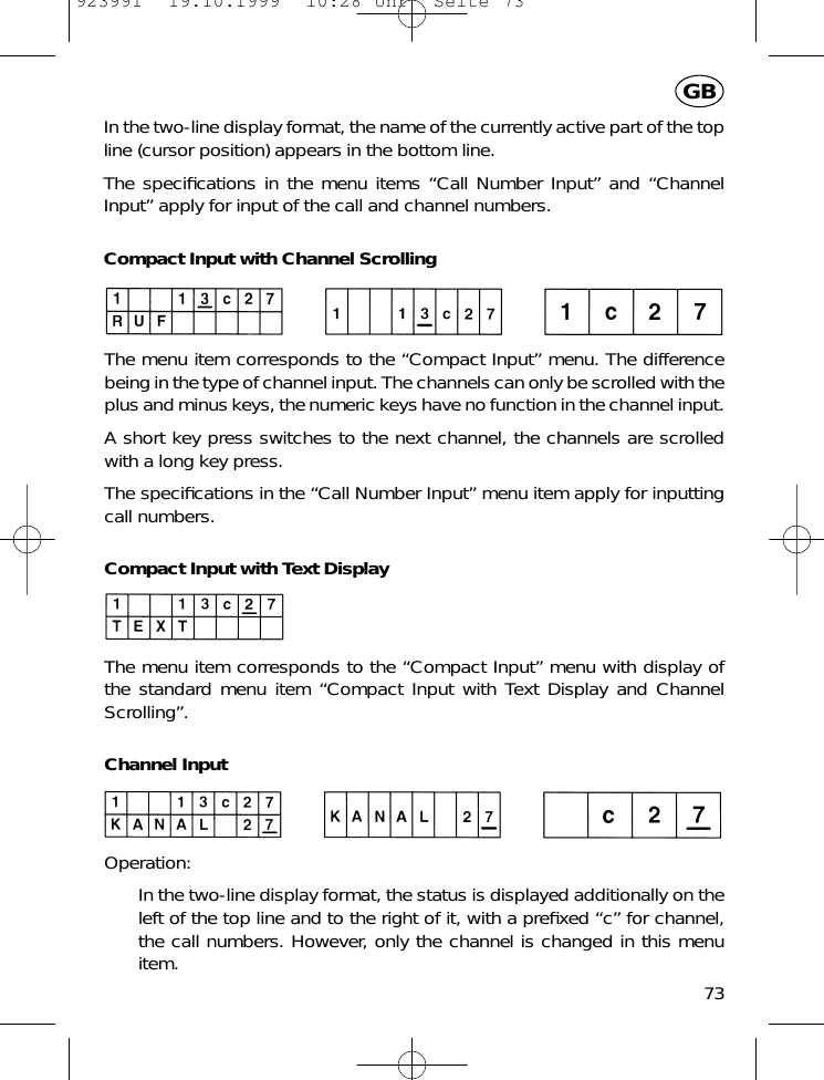 In the two-line display format, the name of the currently active part of the topline (cursor position) appears in the bottom line.The speciﬁcations in the menu items &ldquo;Call Number Input&rdquo; and &ldquo;ChannelInput&rdquo; apply for input of the call and channel numbers.Compact Input with Channel ScrollingThe menu item corresponds to the &ldquo;Compact Input&rdquo; menu. The differencebeing in the type of channel input. The channels can only be scrolled with theplus and minus keys, the numeric keys have no function in the channel input.A short key press switches to the next channel, the channels are scrolledwith a long key press.The speciﬁcations in the &ldquo;Call Number Input&rdquo; menu item apply for inputtingcall numbers.Compact Input with Text DisplayThe menu item corresponds to the &ldquo;Compact Input&rdquo; menu with display of the standard menu item &ldquo;Compact Input with Text Display and ChannelScrolling&rdquo;.Channel InputOperation:In the two-line display format, the status is displayed additionally on theleft of the top line and to the right of it, with a preﬁxed &ldquo;c&rdquo; for channel,the call numbers. However, only the channel is changed in this menuitem.73GB923991  19.10.1999  10:28 Uhr  Seite 73
