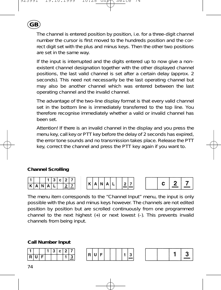 The channel is entered position by position, i.e. for a three-digit channelnumber the cursor is ﬁrst moved to the hundreds position and the cor-rect digit set with the plus and minus keys. Then the other two positionsare set in the same way.If the input is interrupted and the digits entered up to now give a non-existent channel designation together with the other displayed channelpositions, the last valid channel is set after a certain delay (approx. 2seconds). This need not necessarily be the last operating channel butmay also be another channel which was entered between the lastoperating channel and the invalid channel.The advantage of the two-line display format is that every valid channelset in the bottom line is immediately transferred to the top line. Youtherefore recognise immediately whether a valid or invalid channel hasbeen set.Attention! If there is an invalid channel in the display and you press themenu key, call key or PTT key before the delay of 2 seconds has expired,the error tone sounds and no transmission takes place. Release the PTTkey, correct the channel and press the PTT key again if you want to.Channel ScrollingThe menu item corresponds to the &ldquo;Channel Input&rdquo; menu, the input is onlypossible with the plus and minus keys however. The channels are not editedposition by position but are scrolled continuously from one programmedchannel to the next highest (+) or next lowest (&ndash;). This prevents invalidchannels from being input.Call Number Input74GB923991  19.10.1999  10:28 Uhr  Seite 74
