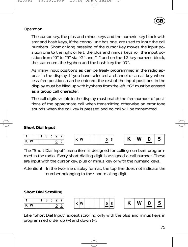 Operation:The cursor key, the plus and minus keys and the numeric key block withstar and hash keys, if the control unit has one, are used to input the callnumbers. Short or long pressing of the cursor key moves the input po-sition one to the right or left, the plus and minus keys roll the input po-sition from &ldquo;0&rdquo; to &ldquo;9&rdquo; via &ldquo;G&rdquo; and &ldquo;&ndash;&rdquo; and on the 12-key numeric block,the star enters the hyphen and the hash key the &ldquo;G&rdquo;.As many input positions as can be freely programmed in the radio ap-pear in the display. If you have selected a channel or a call key whereless free positions can be entered, the rest of the input positions in thedisplay must be ﬁlled up with hyphens from the left. &ldquo;G&rdquo; must be enteredas a group call character.The call digits visible in the display must match the free number of posi-tions of the appropriate call when transmitting otherwise an error tonesounds when the call key is pressed and no call will be transmitted.Short Dial InputThe &ldquo;Short Dial Input&rdquo; menu item is designed for calling numbers program-med in the radio. Every short dialling digit is assigned a call number. Theseare input with the cursor key, plus or minus key or with the numeric keys.Attention! In the two-line display format, the top line does not indicate thenumber belonging to the short dialling digit.Short Dial ScrollingLike &ldquo;Short Dial Input&rdquo; except scrolling only with the plus and minus keys inprogrammed order up (+) and down (&ndash;).75GB923991  19.10.1999  10:28 Uhr  Seite 75