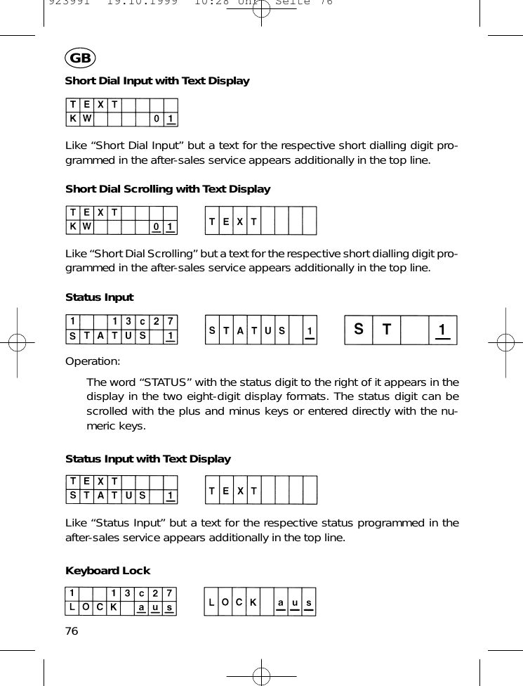 Short Dial Input with Text DisplayLike &ldquo;Short Dial Input&rdquo; but a text for the respective short dialling digit pro-grammed in the after-sales service appears additionally in the top line.Short Dial Scrolling with Text DisplayLike &ldquo;Short Dial Scrolling&rdquo; but a text for the respective short dialling digit pro-grammed in the after-sales service appears additionally in the top line.Status InputOperation:The word &ldquo;STATUS&rdquo; with the status digit to the right of it appears in thedisplay in the two eight-digit display formats. The status digit can bescrolled with the plus and minus keys or entered directly with the nu-meric keys.Status Input with Text DisplayLike &ldquo;Status Input&rdquo; but a text for the respective status programmed in theafter-sales service appears additionally in the top line.Keyboard Lock76GB923991  19.10.1999  10:28 Uhr  Seite 76