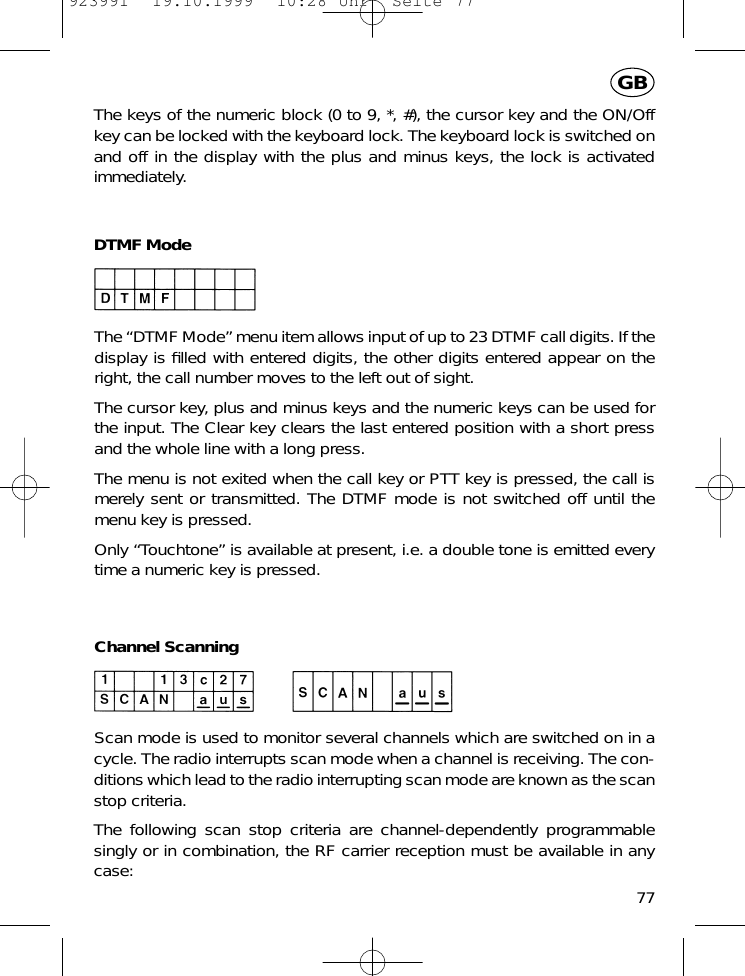 The keys of the numeric block (0 to 9, *, #), the cursor key and the ON/Offkey can be locked with the keyboard lock. The keyboard lock is switched onand off in the display with the plus and minus keys, the lock is activatedimmediately.DTMF ModeThe &ldquo;DTMF Mode&rdquo; menu item allows input of up to 23 DTMF call digits. If thedisplay is ﬁlled with entered digits, the other digits entered appear on theright, the call number moves to the left out of sight.The cursor key, plus and minus keys and the numeric keys can be used forthe input. The Clear key clears the last entered position with a short pressand the whole line with a long press.The menu is not exited when the call key or PTT key is pressed, the call ismerely sent or transmitted. The DTMF mode is not switched off until themenu key is pressed.Only &ldquo;Touchtone&rdquo; is available at present, i.e. a double tone is emitted everytime a numeric key is pressed.Channel ScanningScan mode is used to monitor several channels which are switched on in acycle. The radio interrupts scan mode when a channel is receiving. The con-ditions which lead to the radio interrupting scan mode are known as the scanstop criteria.The following scan stop criteria are channel-dependently programmablesingly or in combination, the RF carrier reception must be available in anycase:77GB923991  19.10.1999  10:28 Uhr  Seite 77