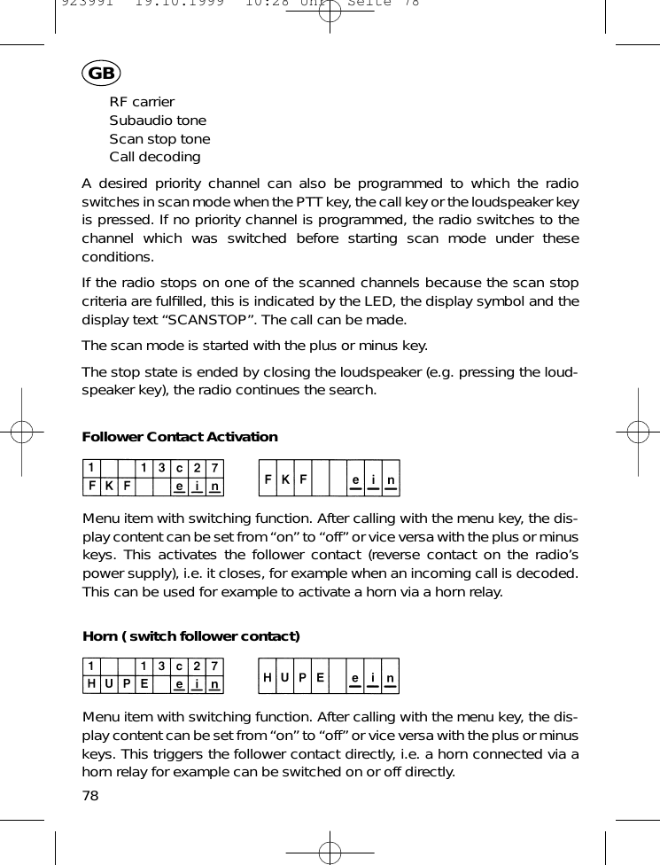 RF carrierSubaudio toneScan stop toneCall decodingA desired priority channel can also be programmed to which the radioswitches in scan mode when the PTT key, the call key or the loudspeaker keyis pressed. If no priority channel is programmed, the radio switches to thechannel which was switched before starting scan mode under theseconditions.If the radio stops on one of the scanned channels because the scan stopcriteria are fulﬁlled, this is indicated by the LED, the display symbol and thedisplay text &ldquo;SCANSTOP&rdquo;. The call can be made.The scan mode is started with the plus or minus key.The stop state is ended by closing the loudspeaker (e.g. pressing the loud-speaker key), the radio continues the search.Follower Contact ActivationMenu item with switching function. After calling with the menu key, the dis-play content can be set from &ldquo;on&rdquo; to &ldquo;off&rdquo; or vice versa with the plus or minuskeys. This activates the follower contact (reverse contact on the radio&rsquo;spower supply), i.e. it closes, for example when an incoming call is decoded.This can be used for example to activate a horn via a horn relay.Horn ( switch follower contact)Menu item with switching function. After calling with the menu key, the dis-play content can be set from &ldquo;on&rdquo; to &ldquo;off&rdquo; or vice versa with the plus or minuskeys. This triggers the follower contact directly, i.e. a horn connected via ahorn relay for example can be switched on or off directly.78GB923991  19.10.1999  10:28 Uhr  Seite 78