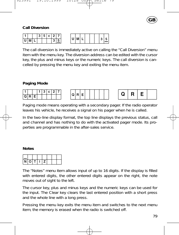 Call DiversionThe call diversion is immediately active on calling the &ldquo;Call Diversion&rdquo; menuitem with the menu key. The diversion address can be edited with the cursorkey, the plus and minus keys or the numeric keys. The call diversion is can-celled by pressing the menu key and exiting the menu item.Paging ModePaging mode means operating with a secondary pager. If the radio operatorleaves his vehicle, he receives a signal on his pager when he is called.In the two-line display format, the top line displays the previous status, calland channel and has nothing to do with the activated pager mode. Its pro-perties are programmable in the after-sales service.NotesThe &ldquo;Notes&rdquo; menu item allows input of up to 16 digits. If the display is ﬁlledwith entered digits, the other entered digits appear on the right, the notemoves out of sight to the left.The cursor key, plus and minus keys and the numeric keys can be used forthe input. The Clear key clears the last entered position with a short pressand the whole line with a long press.Pressing the menu key exits the menu item and switches to the next menuitem; the memory is erased when the radio is switched off.79GB923991  19.10.1999  10:28 Uhr  Seite 79