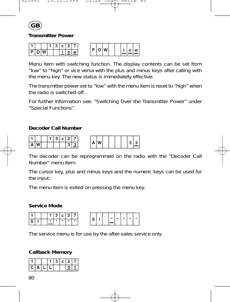 Transmitter PowerMenu item with switching function. The display contents can be set from&ldquo;low&rdquo; to &ldquo;high&rdquo; or vice versa with the plus and minus keys after calling withthe menu key. The new status is immediately effective.The transmitter power set to &ldquo;low&rdquo; with the menu item is reset to &ldquo;high&rdquo; whenthe radio is switched off.For further information see: &ldquo;Switching Over the Transmitter Power&rdquo; under&ldquo;Special Functions&rdquo;.Decoder Call NumberThe decoder can be reprogrammed on the radio with the &ldquo;Decoder CallNumber&rdquo; menu item.The cursor key, plus and minus keys and the numeric keys can be used forthe input.The menu item is exited on pressing the menu key.Service ModeThe service menu is for use by the after-sales service only.Callback Memory80GB923991  19.10.1999  10:28 Uhr  Seite 80