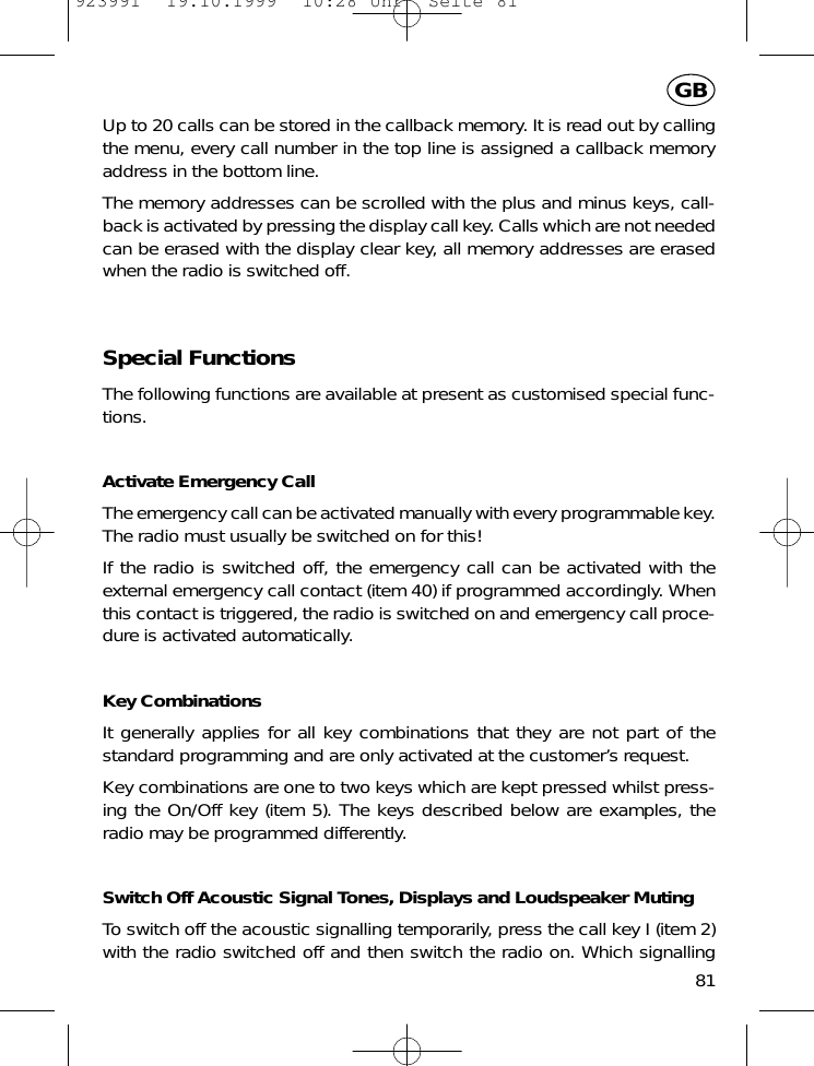 Up to 20 calls can be stored in the callback memory. It is read out by callingthe menu, every call number in the top line is assigned a callback memoryaddress in the bottom line.The memory addresses can be scrolled with the plus and minus keys, call-back is activated by pressing the display call key. Calls which are not neededcan be erased with the display clear key, all memory addresses are erasedwhen the radio is switched off.Special FunctionsThe following functions are available at present as customised special func-tions.Activate Emergency CallThe emergency call can be activated manually with every programmable key.The radio must usually be switched on for this!If the radio is switched off, the emergency call can be activated with theexternal emergency call contact (item 40) if programmed accordingly. Whenthis contact is triggered, the radio is switched on and emergency call proce-dure is activated automatically.Key CombinationsIt generally applies for all key combinations that they are not part of thestandard programming and are only activated at the customer&rsquo;s request.Key combinations are one to two keys which are kept pressed whilst press-ing the On/Off key (item 5). The keys described below are examples, theradio may be programmed differently.Switch Off Acoustic Signal Tones, Displays and Loudspeaker MutingTo switch off the acoustic signalling temporarily, press the call key I (item 2)with the radio switched off and then switch the radio on. Which signalling81GB923991  19.10.1999  10:28 Uhr  Seite 81