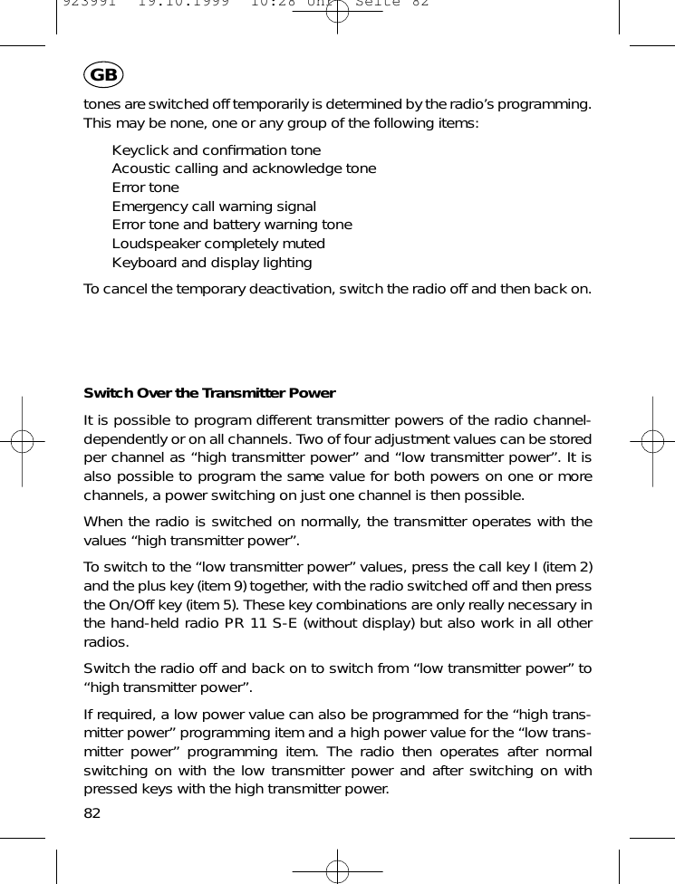 tones are switched off temporarily is determined by the radio&rsquo;s programming.This may be none, one or any group of the following items:Keyclick and conﬁrmation toneAcoustic calling and acknowledge toneError toneEmergency call warning signalError tone and battery warning toneLoudspeaker completely mutedKeyboard and display lightingTo cancel the temporary deactivation, switch the radio off and then back on.Switch Over the Transmitter PowerIt is possible to program different transmitter powers of the radio channel-dependently or on all channels. Two of four adjustment values can be storedper channel as &ldquo;high transmitter power&rdquo; and &ldquo;low transmitter power&rdquo;. It isalso possible to program the same value for both powers on one or morechannels, a power switching on just one channel is then possible.When the radio is switched on normally, the transmitter operates with thevalues &ldquo;high transmitter power&rdquo;.To switch to the &ldquo;low transmitter power&rdquo; values, press the call key I (item 2)and the plus key (item 9) together, with the radio switched off and then pressthe On/Off key (item 5). These key combinations are only really necessary inthe hand-held radio PR 11 S-E (without display) but also work in all otherradios.Switch the radio off and back on to switch from &ldquo;low transmitter power&rdquo; to&ldquo;high transmitter power&rdquo;.If required, a low power value can also be programmed for the &ldquo;high trans-mitter power&rdquo; programming item and a high power value for the &ldquo;low trans-mitter power&rdquo; programming item. The radio then operates after normalswitching on with the low transmitter power and after switching on withpressed keys with the high transmitter power.82GB923991  19.10.1999  10:28 Uhr  Seite 82