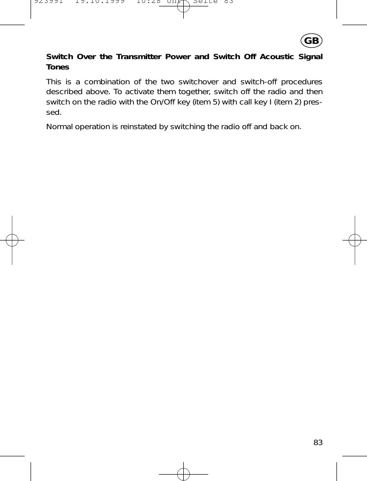 Switch Over the Transmitter Power and Switch Off Acoustic SignalTonesThis is a combination of the two switchover and switch-off proceduresdescribed above. To activate them together, switch off the radio and thenswitch on the radio with the On/Off key (item 5) with call key I (item 2) pres-sed.Normal operation is reinstated by switching the radio off and back on.83GB923991  19.10.1999  10:28 Uhr  Seite 83