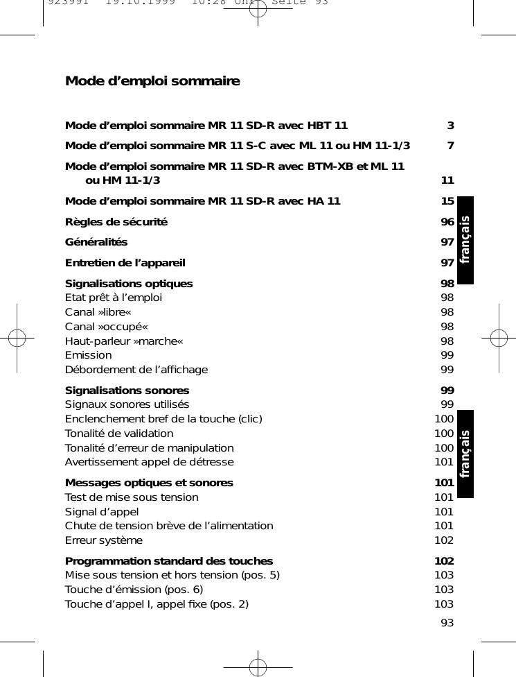 Mode d&rsquo;emploi sommaireMode d&rsquo;emploi sommaire MR 11 SD-R avec HBT 11 3Mode d&rsquo;emploi sommaire MR 11 S-C avec ML 11 ou HM 11-1/3 7Mode d&rsquo;emploi sommaire MR 11 SD-R avec BTM-XB et ML 11 ou HM 11-1/3 11Mode d&rsquo;emploi sommaire MR 11 SD-R avec HA 11 15R&egrave;gles de s&eacute;curit&eacute; 96G&eacute;n&eacute;ralit&eacute;s 97Entretien de l&rsquo;appareil 97Signalisations optiques 98Etat pr&ecirc;t &agrave; l&rsquo;emploi 98Canal &raquo;libre&laquo; 98Canal &raquo;occup&eacute;&laquo; 98Haut-parleur &raquo;marche&laquo; 98Emission 99D&eacute;bordement de l&rsquo;afﬁchage 99Signalisations sonores 99Signaux sonores utilis&eacute;s 99Enclenchement bref de la touche (clic) 100Tonalit&eacute; de validation 100Tonalit&eacute; d&rsquo;erreur de manipulation 100Avertissement appel de d&eacute;tresse 101Messages optiques et sonores 101Test de mise sous tension 101Signal d&rsquo;appel 101Chute de tension br&egrave;ve de l&rsquo;alimentation 101Erreur syst&egrave;me 102Programmation standard des touches 102Mise sous tension et hors tension (pos. 5) 103Touche d&rsquo;&eacute;mission (pos. 6) 103Touche d&rsquo;appel I, appel ﬁxe (pos. 2) 10393fran&ccedil;ais fran&ccedil;ais923991  19.10.1999  10:28 Uhr  Seite 93
