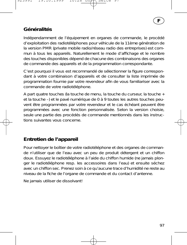 G&eacute;n&eacute;ralit&eacute;sInd&eacute;pendamment de l&rsquo;&eacute;quipement en organes de commande, le proc&eacute;d&eacute;d&rsquo;exploitation des radiot&eacute;l&eacute;phones pour v&eacute;hicule de la 11&egrave;me g&eacute;n&eacute;ration dela version PMR (private mobile radio/r&eacute;seau radio des entreprises) est com-mun &agrave; tous les appareils. Naturellement le mode d&rsquo;afﬁchage et le nombredes touches disponibles d&eacute;pend de chacune des combinaisons des organesde commande des appareils et de la programmation correspondante.C&rsquo;est pourquoi il vous est recommand&eacute; de s&eacute;lectionner la ﬁgure correspon-dant &agrave; votre combinaison d&rsquo;appareils et de consulter la liste imprim&eacute;e deprogrammation fournie par votre revendeur aﬁn de vous familiariser avec lacommande de votre radiot&eacute;l&eacute;phone.A part quatre touches (la touche de menu, la touche du curseur, la touche +et la touche &ndash;) et le pav&eacute; num&eacute;rique de 0 &agrave; 9 toutes les autres touches peu-vent &ecirc;tre programm&eacute;es par votre revendeur et le cas &eacute;ch&eacute;ant peuvent &ecirc;treprogramm&eacute;es avec une fonction personnalis&eacute;e. Selon la version choisie,seule une partie des proc&eacute;d&eacute;s de commande mentionn&eacute;s dans les instruc-tions suivantes vous concerne.Entretien de l&rsquo;appareilPour nettoyer le bo&icirc;tier de votre radiot&eacute;l&eacute;phone et des organes de comman-de n&rsquo;utiliser que de l&rsquo;eau avec un peu de produit d&eacute;tergent et un chiffondoux. Essuyez le radiot&eacute;l&eacute;phone &agrave; l&rsquo;aide du chiffon humide (ne jamais plon-ger le radiot&eacute;l&eacute;phone resp. les accessoires dans l&rsquo;eau) et ensuite s&eacute;chezavec un chiffon sec. Prenez soin &agrave; ce qu&rsquo;aucune trace d&rsquo;humidit&eacute; ne reste auniveau de la ﬁche de l&rsquo;organe de commande et du contact d&rsquo;antenne.Ne jamais utiliser de dissolvant!97F923991  19.10.1999  10:28 Uhr  Seite 97
