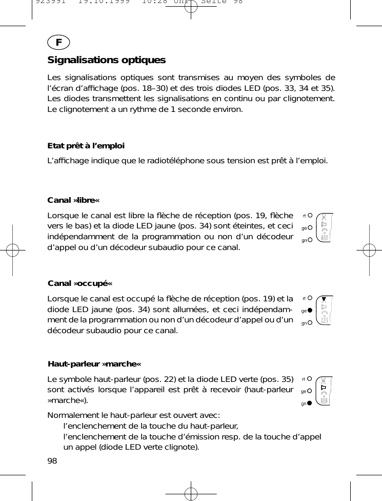 Signalisations optiquesLes signalisations optiques sont transmises au moyen des symboles del&rsquo;&eacute;cran d&rsquo;afﬁchage (pos. 18&ndash;30) et des trois diodes LED (pos. 33, 34 et 35).Les diodes transmettent les signalisations en continu ou par clignotement.Le clignotement a un rythme de 1 seconde environ.Etat pr&ecirc;t &agrave; l&rsquo;emploiL&rsquo;afﬁchage indique que le radiot&eacute;l&eacute;phone sous tension est pr&ecirc;t &agrave; l&rsquo;emploi.Canal &raquo;libre&laquo;Lorsque le canal est libre la ﬂ&egrave;che de r&eacute;ception (pos. 19, ﬂ&egrave;chevers le bas) et la diode LED jaune (pos. 34) sont &eacute;teintes, et ceciind&eacute;pendamment de la programmation ou non d&rsquo;un d&eacute;codeurd&rsquo;appel ou d&rsquo;un d&eacute;codeur subaudio pour ce canal.Canal &raquo;occup&eacute;&laquo;Lorsque le canal est occup&eacute; la ﬂ&egrave;che de r&eacute;ception (pos. 19) et ladiode LED jaune (pos. 34) sont allum&eacute;es, et ceci ind&eacute;pendam-ment de la programmation ou non d&rsquo;un d&eacute;codeur d&rsquo;appel ou d&rsquo;und&eacute;codeur subaudio pour ce canal.Haut-parleur &raquo;marche&laquo;Le symbole haut-parleur (pos. 22) et la diode LED verte (pos. 35)sont activ&eacute;s lorsque l&rsquo;appareil est pr&ecirc;t &agrave; recevoir (haut-parleur&raquo;marche&laquo;).Normalement le haut-parleur est ouvert avec:l&rsquo;enclenchement de la touche du haut-parleur,l&rsquo;enclenchement de la touche d&rsquo;&eacute;mission resp. de la touche d&rsquo;appelun appel (diode LED verte clignote).98F923991  19.10.1999  10:28 Uhr  Seite 98