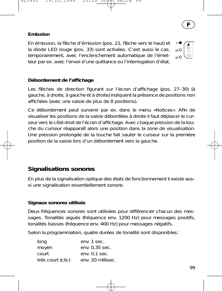 EmissionEn &eacute;mission, la ﬂ&egrave;che d&rsquo;&eacute;mission (pos. 21, ﬂ&egrave;che vers le haut) etla diode LED rouge (pos. 33) sont activ&eacute;es. C&rsquo;est aussi le cas,temporairement, avec l&rsquo;enclenchement automatique de l&rsquo;&eacute;met-teur par ex. avec l&rsquo;envoi d&rsquo;une quittance ou l&rsquo;interrogation d&rsquo;&eacute;tat.D&eacute;bordement de l&rsquo;afﬁchageLes ﬂ&egrave;ches de direction ﬁgurant sur l&rsquo;&eacute;cran d&rsquo;afﬁchage (pos. 27&ndash;30) (&agrave;gauche, &agrave; droite, &agrave; gauche et &agrave; droite) indiquent la pr&eacute;sence de positions nonafﬁch&eacute;es (avec une saisie de plus de 8 positions).Ce d&eacute;bordement peut survenir par ex. dans le menu &raquo;Notices&laquo;. Aﬁn devisualiser les positions de la saisie d&eacute;bord&eacute;es &agrave; droite il faut d&eacute;placer le cur-seur vers le c&ocirc;t&eacute; droit de l&rsquo;&eacute;cran d&rsquo;afﬁchage. Avec chaque pression de la tou-che du curseur r&eacute;appara&icirc;t alors une position dans la zone de visualisation.Une pression prolong&eacute;e de la touche fait sauter le curseur sur la premi&egrave;reposition de la saisie lors d&rsquo;un d&eacute;bordement vers la gauche.Signalisations sonoresEn plus de la signalisation optique des &eacute;tats de fonctionnement il existe aus-si une signalisation essentiellement sonore.Signaux sonores utilis&eacute;sDeux fr&eacute;quences sonores sont utilis&eacute;es pour diff&eacute;rencier chacun des mes-sages. Tonalit&eacute;s aigu&euml;s (fr&eacute;quence env. 1200 Hz) pour messages positifs,tonalit&eacute;s basses (fr&eacute;quence env. 400 Hz) pour messages n&eacute;gatifs.Selon la programmation, quatre dur&eacute;es de tonalit&eacute; sont disponibles:long env. 1 sec.moyen env. 0,35 sec.court env. 0,1 sec.tr&eacute;s court (clic) env. 20 millisec. 99F923991  19.10.1999  10:28 Uhr  Seite 99