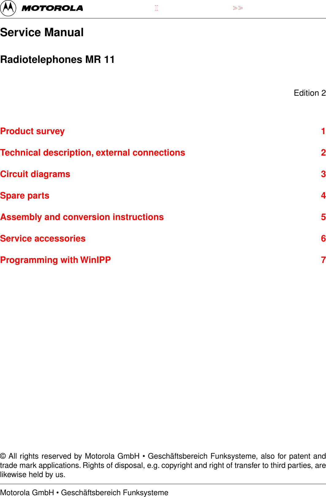 Motorola GmbH &bull; Gesch&auml;ftsbereich Funksysteme>>IService ManualRadiotelephones MR 11Edition 2Product survey 1Technical description, external connections 2Circuit diagrams 3Spare parts 4Assembly and conversion instructions 5Service accessories 6Programming with WinIPP 7&copy; All rights reserved by Motorola GmbH &bull; Gesch&auml;ftsbereich Funksysteme, also for patent andtrade mark applications. Rights of disposal, e.g. copyright and right of transfer to third parties, arelikewise held by us.