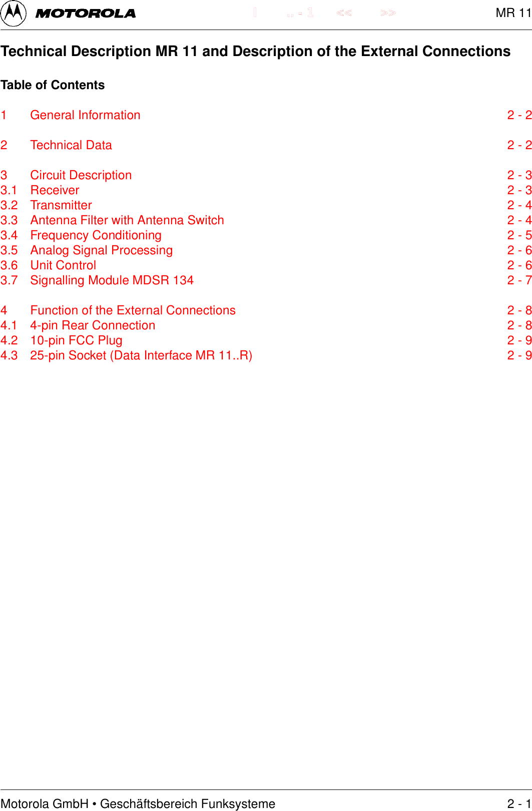 Motorola GmbH &bull; Gesch&auml;ftsbereich Funksysteme.. - 1 << >>ITechnical Description MR 11 and Description of the External ConnectionsTable of Contents1 General Information 2 - 22 Technical Data 2 - 23 Circuit Description 2 - 33.1 Receiver 2 - 33.2 Transmitter 2 - 43.3 Antenna Filter with Antenna Switch 2 - 43.4 Frequency Conditioning 2 - 53.5 Analog Signal Processing 2 - 63.6 Unit Control 2 - 63.7 Signalling Module MDSR 134 2 - 74 Function of the External Connections 2 - 84.1 4-pin Rear Connection 2 - 84.2 10-pin FCC Plug 2 - 94.3 25-pin Socket (Data Interface MR 11..R) 2 - 92 - 1MR 11