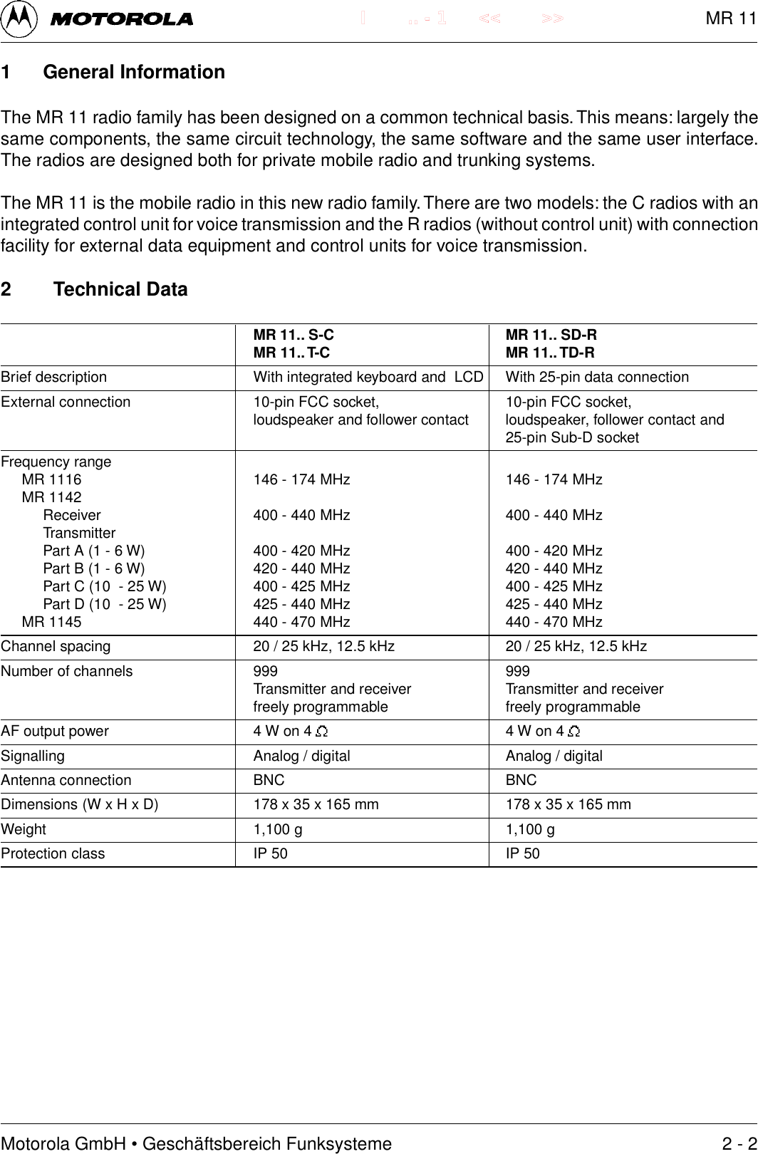 Motorola GmbH &bull; Gesch&auml;ftsbereich Funksysteme.. - 1 << >>I1 General InformationThe MR 11 radio family has been designed on a common technical basis. This means: largely thesame components, the same circuit technology, the same software and the same user interface.The radios are designed both for private mobile radio and trunking systems.The MR 11 is the mobile radio in this new radio family. There are two models: the C radios with anintegrated control unit for voice transmission and the R radios (without control unit) with connectionfacility for external data equipment and control units for voice transmission.2 Technical DataMR 11.. S-C MR 11.. SD-RMR 11.. T-C MR 11.. TD-RBrief description With integrated keyboard and  LCD With 25-pin data connectionExternal connection 10-pin FCC socket, 10-pin FCC socket,loudspeaker and follower contact loudspeaker, follower contact and25-pin Sub-D socketFrequency rangeMR 1116 146 - 174 MHz 146 - 174 MHzMR 1142Receiver 400 - 440 MHz 400 - 440 MHzTransmitterPart A (1 - 6 W) 400 - 420 MHz 400 - 420 MHzPart B (1 - 6 W) 420 - 440 MHz 420 - 440 MHzPart C (10  - 25 W) 400 - 425 MHz 400 - 425 MHzPart D (10  - 25 W) 425 - 440 MHz 425 - 440 MHzMR 1145 440 - 470 MHz 440 - 470 MHzChannel spacing 20 / 25 kHz, 12.5 kHz 20 / 25 kHz, 12.5 kHzNumber of channels 999 999Transmitter and receiver Transmitter and receiverfreely programmable freely programmableAF output power 4 W on 4  4 W on 4 Signalling Analog / digital Analog / digitalAntenna connection BNC BNCDimensions (W x H x D) 178 x 35 x 165 mm 178 x 35 x 165 mmWeight 1,100 g 1,100 gProtection class IP 50 IP 502 - 2MR 11