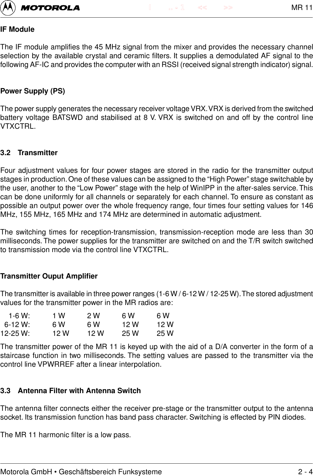 Motorola GmbH &bull; Gesch&auml;ftsbereich Funksysteme.. - 1 << >>IIF ModuleThe IF module amplifies the 45 MHz signal from the mixer and provides the necessary channelselection by the available crystal and ceramic filters. It supplies a demodulated AF signal to thefollowing AF-IC and provides the computer with an RSSI (received signal strength indicator) signal.Power Supply (PS)The power supply generates the necessary receiver voltage VRX. VRX is derived from the switchedbattery voltage BATSWD and stabilised at 8 V. VRX is switched on and off by the control lineVTXCTRL.3.2 TransmitterFour adjustment values for four power stages are stored in the radio for the transmitter outputstages in production. One of these values can be assigned to the &ldquo;High Power&rdquo; stage switchable bythe user, another to the &ldquo;Low Power&rdquo; stage with the help of WinIPP in the after-sales service. Thiscan be done uniformly for all channels or separately for each channel. To ensure as constant aspossible an output power over the whole frequency range, four times four setting values for 146MHz, 155 MHz, 165 MHz and 174 MHz are determined in automatic adjustment.The switching times for reception-transmission, transmission-reception mode are less than 30milliseconds. The power supplies for the transmitter are switched on and the T/R switch switchedto transmission mode via the control line VTXCTRL.Transmitter Ouput AmplifierThe transmitter is available in three power ranges (1-6 W / 6-12 W / 12-25 W). The stored adjustmentvalues for the transmitter power in the MR radios are:1-6 W: 1 W 2 W 6 W 6 W6-12 W: 6 W 6 W 12 W 12 W12-25 W: 12 W 12 W 25 W 25 WThe transmitter power of the MR 11 is keyed up with the aid of a D/A converter in the form of astaircase function in two milliseconds. The setting values are passed to the transmitter via thecontrol line VPWRREF after a linear interpolation.3.3 Antenna Filter with Antenna SwitchThe antenna filter connects either the receiver pre-stage or the transmitter output to the antennasocket. Its transmission function has band pass character. Switching is effected by PIN diodes.The MR 11 harmonic filter is a low pass.2 - 4MR 11
