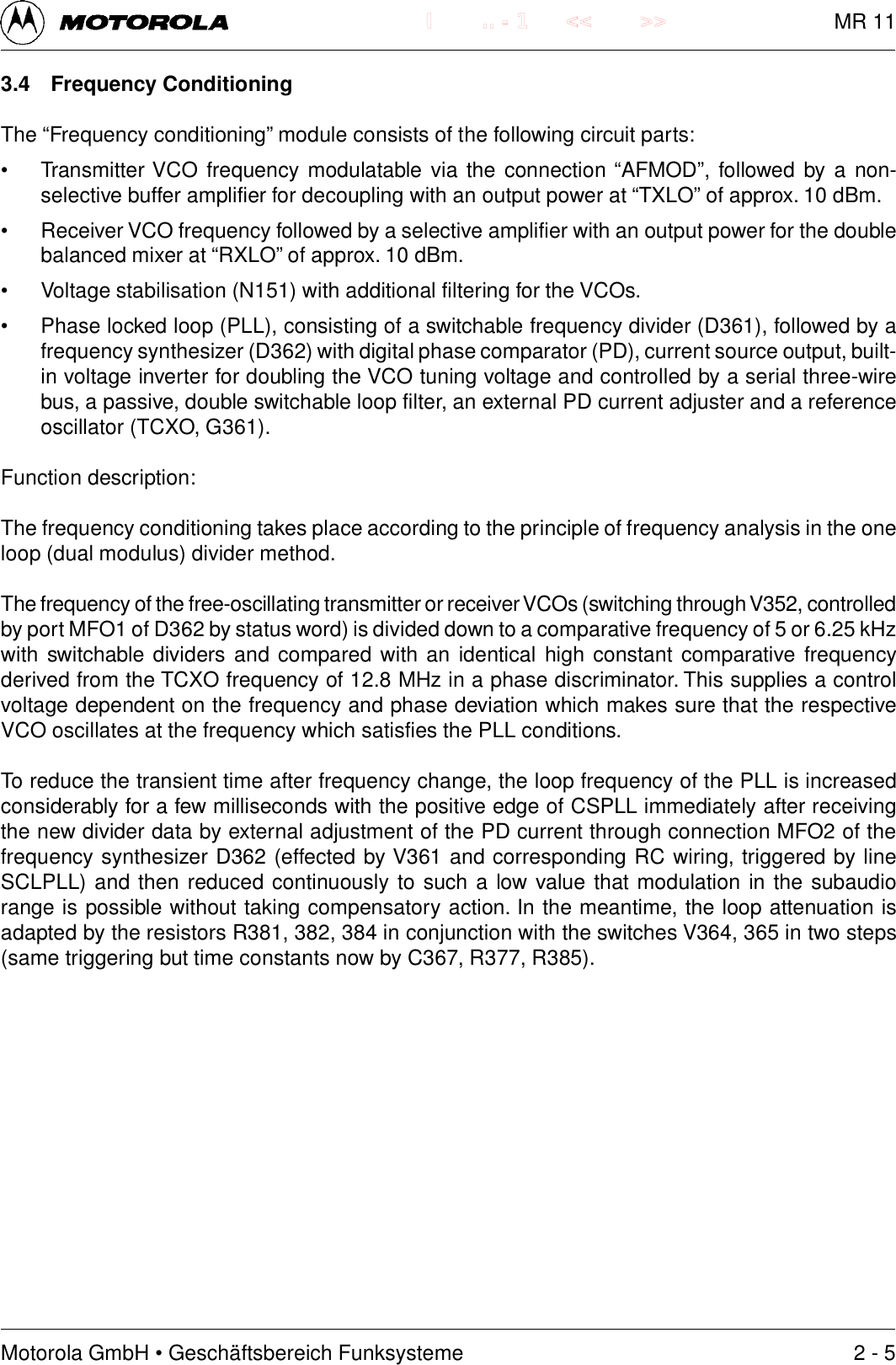 Motorola GmbH &bull; Gesch&auml;ftsbereich Funksysteme.. - 1 << >>I3.4 Frequency ConditioningThe &ldquo;Frequency conditioning&rdquo; module consists of the following circuit parts:&bull; Transmitter VCO frequency modulatable via the connection &ldquo;AFMOD&rdquo;, followed by a non-selective buffer amplifier for decoupling with an output power at &ldquo;TXLO&rdquo; of approx. 10 dBm.&bull; Receiver VCO frequency followed by a selective amplifier with an output power for the doublebalanced mixer at &ldquo;RXLO&rdquo; of approx. 10 dBm.&bull; Voltage stabilisation (N151) with additional filtering for the VCOs.&bull; Phase locked loop (PLL), consisting of a switchable frequency divider (D361), followed by afrequency synthesizer (D362) with digital phase comparator (PD), current source output, built-in voltage inverter for doubling the VCO tuning voltage and controlled by a serial three-wirebus, a passive, double switchable loop filter, an external PD current adjuster and a referenceoscillator (TCXO, G361).Function description:The frequency conditioning takes place according to the principle of frequency analysis in the oneloop (dual modulus) divider method.The frequency of the free-oscillating transmitter or receiver VCOs (switching through V352, controlledby port MFO1 of D362 by status word) is divided down to a comparative frequency of 5 or 6.25 kHzwith switchable dividers and compared with an identical high constant comparative frequencyderived from the TCXO frequency of 12.8 MHz in a phase discriminator. This supplies a controlvoltage dependent on the frequency and phase deviation which makes sure that the respectiveVCO oscillates at the frequency which satisfies the PLL conditions.To reduce the transient time after frequency change, the loop frequency of the PLL is increasedconsiderably for a few milliseconds with the positive edge of CSPLL immediately after receivingthe new divider data by external adjustment of the PD current through connection MFO2 of thefrequency synthesizer D362 (effected by V361 and corresponding RC wiring, triggered by lineSCLPLL) and then reduced continuously to such a low value that modulation in the subaudiorange is possible without taking compensatory action. In the meantime, the loop attenuation isadapted by the resistors R381, 382, 384 in conjunction with the switches V364, 365 in two steps(same triggering but time constants now by C367, R377, R385).2 - 5MR 11