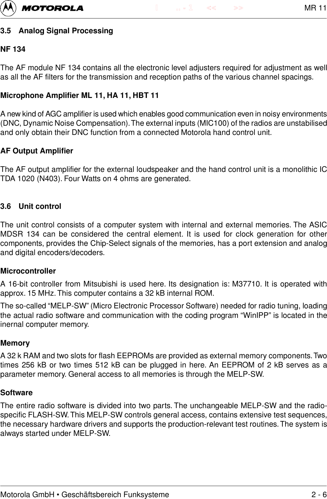 Motorola GmbH &bull; Gesch&auml;ftsbereich Funksysteme.. - 1 << >>I3.5 Analog Signal ProcessingNF 134The AF module NF 134 contains all the electronic level adjusters required for adjustment as wellas all the AF filters for the transmission and reception paths of the various channel spacings.Microphone Amplifier ML 11, HA 11, HBT 11A new kind of AGC amplifier is used which enables good communication even in noisy environments(DNC, Dynamic Noise Compensation). The external inputs (MIC100) of the radios are unstabilisedand only obtain their DNC function from a connected Motorola hand control unit.AF Output AmplifierThe AF output amplifier for the external loudspeaker and the hand control unit is a monolithic ICTDA 1020 (N403). Four Watts on 4 ohms are generated.3.6 Unit controlThe unit control consists of a computer system with internal and external memories. The ASICMDSR  134  can  be  considered the  central  element.  It is used  for  clock generation  for  othercomponents, provides the Chip-Select signals of the memories, has a port extension and analogand digital encoders/decoders.MicrocontrollerA 16-bit controller from Mitsubishi is used here. Its designation is: M37710. It is operated withapprox. 15 MHz. This computer contains a 32 kB internal ROM.The so-called &ldquo;MELP-SW&rdquo; (Micro Electronic Processor Software) needed for radio tuning, loadingthe actual radio software and communication with the coding program &ldquo;WinIPP&rdquo; is located in theinernal computer memory.MemoryA 32 k RAM and two slots for flash EEPROMs are provided as external memory components. Twotimes 256 kB or two times 512 kB can be plugged in here. An EEPROM of 2 kB serves as aparameter memory. General access to all memories is through the MELP-SW.SoftwareThe entire radio software is divided into two parts. The unchangeable MELP-SW and the radio-specific FLASH-SW. This MELP-SW controls general access, contains extensive test sequences,the necessary hardware drivers and supports the production-relevant test routines. The system isalways started under MELP-SW.2 - 6MR 11
