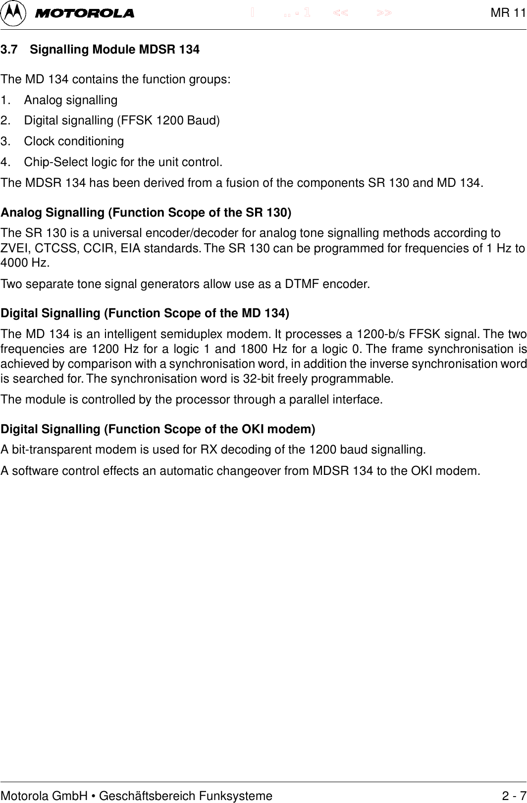 Motorola GmbH &bull; Gesch&auml;ftsbereich Funksysteme.. - 1 << >>I3.7 Signalling Module MDSR 134The MD 134 contains the function groups:1. Analog signalling2. Digital signalling (FFSK 1200 Baud)3. Clock conditioning4. Chip-Select logic for the unit control.The MDSR 134 has been derived from a fusion of the components SR 130 and MD 134.Analog Signalling (Function Scope of the SR 130)The SR 130 is a universal encoder/decoder for analog tone signalling methods according toZVEI, CTCSS, CCIR, EIA standards. The SR 130 can be programmed for frequencies of 1 Hz to4000 Hz.Two separate tone signal generators allow use as a DTMF encoder.Digital Signalling (Function Scope of the MD 134)The MD 134 is an intelligent semiduplex modem. It processes a 1200-b/s FFSK signal. The twofrequencies are 1200 Hz for a logic 1 and 1800 Hz for a logic 0. The frame synchronisation isachieved by comparison with a synchronisation word, in addition the inverse synchronisation wordis searched for. The synchronisation word is 32-bit freely programmable.The module is controlled by the processor through a parallel interface.Digital Signalling (Function Scope of the OKI modem)A bit-transparent modem is used for RX decoding of the 1200 baud signalling.A software control effects an automatic changeover from MDSR 134 to the OKI modem.2 - 7MR 11