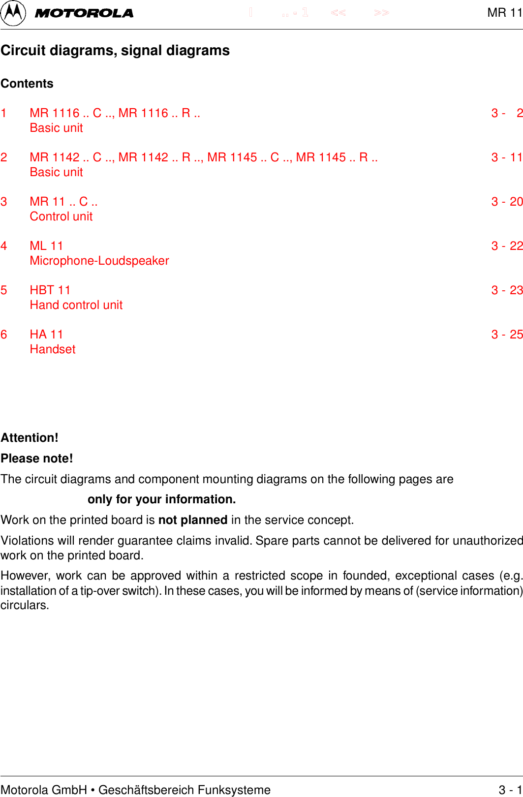 Motorola GmbH &bull; Gesch&auml;ftsbereich Funksysteme.. - 1 << >>I3 - 1Circuit diagrams, signal diagramsContents1 MR 1116 .. C .., MR 1116 .. R .. 3 - 2Basic unit2 MR 1142 .. C .., MR 1142 .. R .., MR 1145 .. C .., MR 1145 .. R .. 3 - 11Basic unit3 MR 11 .. C .. 3 - 20Control unit4 ML 11 3 - 22Microphone-Loudspeaker5 HBT 11 3 - 23Hand control unit6 HA 11 3 - 25HandsetAttention!Please note!The circuit diagrams and component mounting diagrams on the following pages areonly for your information.Work on the printed board is not planned in the service concept.Violations will render guarantee claims invalid. Spare parts cannot be delivered for unauthorizedwork on the printed board.However, work can be approved within a restricted scope in founded, exceptional cases (e.g.installation of a tip-over switch). In these cases, you will be informed by means of (service information)circulars.MR 11