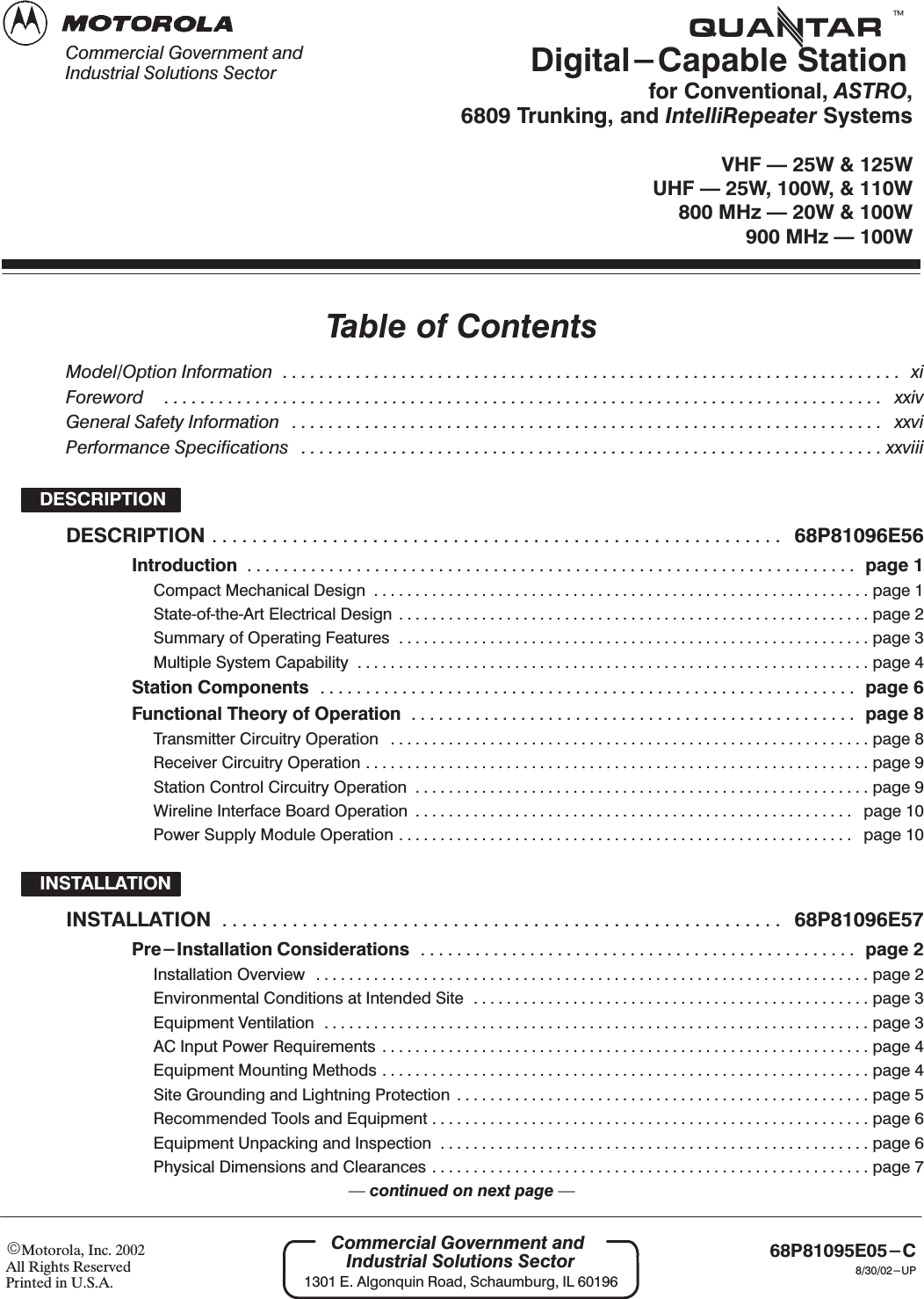 EMotorola, Inc. 2002All Rights ReservedPrinted in U.S.A.68P81095E05-C8/30/02-UPCommercial Government andIndustrial Solutions Sector1301 E. Algonquin Road, Schaumburg, IL 60196tDigital-Capable Stationfor Conventional, ASTRO,6809 Trunking, and IntelliRepeater SystemsVHF Ċ 25W &amp; 125WUHF Ċ 25W, 100W, &amp; 110W800 MHz Ċ 20W &amp; 100W900 MHz Ċ 100WCommercial Government andIndustrial Solutions SectorTable of ContentsModel/Option Information xi....................................................................Foreword xxiv...............................................................................General Safety Information xxvi.................................................................Performance Specifications xxviii................................................................DESCRIPTIONDESCRIPTION 68P81096E56.........................................................Introduction page 1...................................................................Compact Mechanical Design page 1............................................................StateĆofĆtheĆArt Electrical Design page 2.........................................................Summary of Operating Features page 3.........................................................Multiple System Capability page 4..............................................................Station Components page 6...........................................................Functional Theory of Operation page 8.................................................Transmitter Circuitry Operation page 8..........................................................Receiver Circuitry Operation page 9.............................................................Station Control Circuitry Operation page 9.......................................................Wireline Interface Board Operation page 10.....................................................Power Supply Module Operation page 10.......................................................INSTALLATIONINSTALLATION 68P81096E57........................................................Pre-Installation Considerations page 2................................................Installation Overview page 2...................................................................Environmental Conditions at Intended Site page 3................................................Equipment Ventilation page 3..................................................................AC Input Power Requirements page 4...........................................................Equipment Mounting Methods page 4...........................................................Site Grounding and Lightning Protection page 5..................................................Recommended Tools and Equipment page 6.....................................................Equipment Unpacking and Inspection page 6....................................................Physical Dimensions and Clearances page 7.....................................................Ċcontinued on next page Ċ