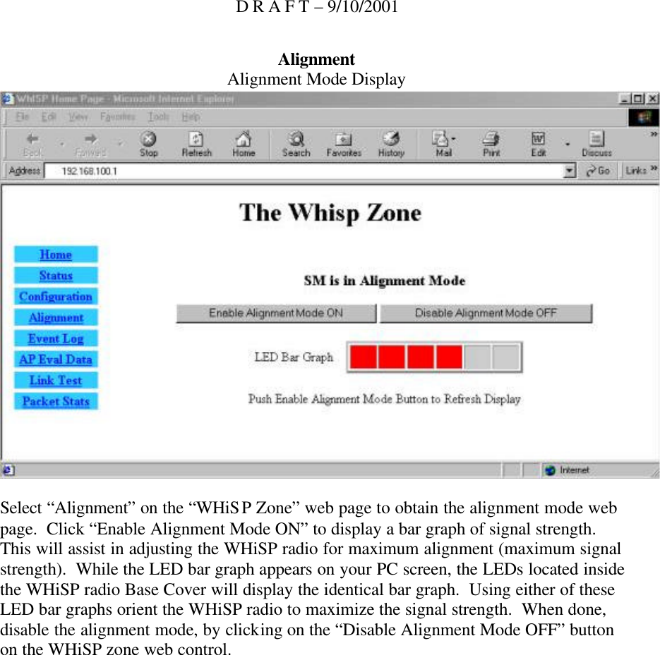 D R A F T – 9/10/2001 Alignment Alignment Mode Display   Select “Alignment” on the “WHiSP Zone” web page to obtain the alignment mode web page.  Click “Enable Alignment Mode ON” to display a bar graph of signal strength.  This will assist in adjusting the WHiSP radio for maximum alignment (maximum signal strength).  While the LED bar graph appears on your PC screen, the LEDs located inside the WHiSP radio Base Cover will display the identical bar graph.  Using either of these LED bar graphs orient the WHiSP radio to maximize the signal strength.  When done, disable the alignment mode, by clicking on the “Disable Alignment Mode OFF” button on the WHiSP zone web control.  