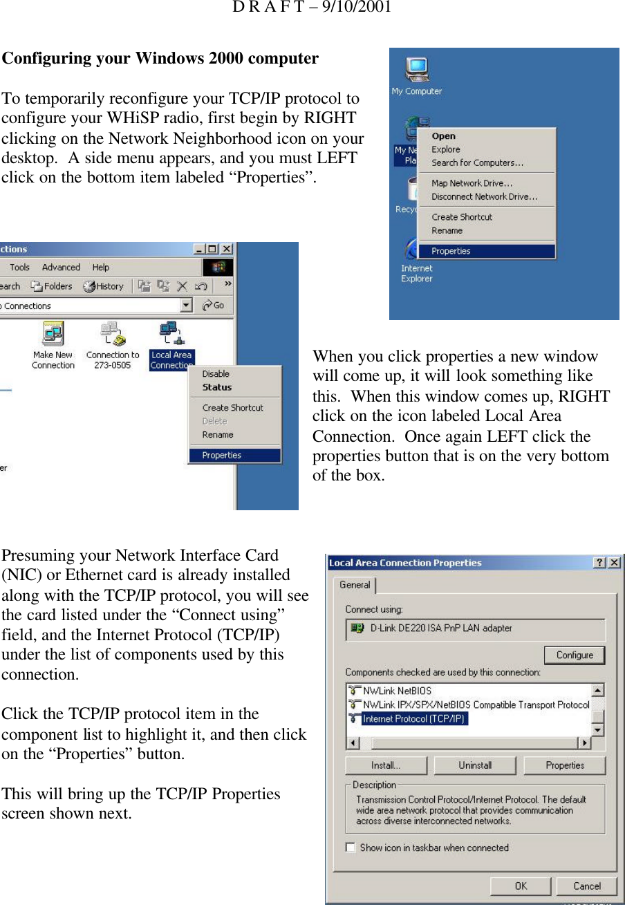 D R A F T – 9/10/2001 Configuring your Windows 2000 computer  To temporarily reconfigure your TCP/IP protocol to configure your WHiSP radio, first begin by RIGHT clicking on the Network Neighborhood icon on your desktop.  A side menu appears, and you must LEFT click on the bottom item labeled “Properties”.         When you click properties a new window will come up, it will look something like this.  When this window comes up, RIGHT click on the icon labeled Local Area Connection.  Once again LEFT click the properties button that is on the very bottom of the box.    Presuming your Network Interface Card (NIC) or Ethernet card is already installed along with the TCP/IP protocol, you will see the card listed under the “Connect using” field, and the Internet Protocol (TCP/IP) under the list of components used by this connection.  Click the TCP/IP protocol item in the component list to highlight it, and then click on the “Properties” button.  This will bring up the TCP/IP Properties screen shown next.    