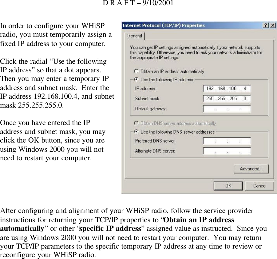 D R A F T – 9/10/2001 In order to configure your WHiSP radio, you must temporarily assign a fixed IP address to your computer.  Click the radial “Use the following IP address” so that a dot appears.  Then you may enter a temporary IP address and subnet mask.  Enter the IP address 192.168.100.4, and subnet mask 255.255.255.0.  Once you have entered the IP address and subnet mask, you may click the OK button, since you are using Windows 2000 you will not need to restart your computer.      After configuring and alignment of your WHiSP radio, follow the service provider instructions for returning your TCP/IP properties to “Obtain an IP address automatically” or other “specific IP address” assigned value as instructed.  Since you are using Windows 2000 you will not need to restart your computer.  You may return your TCP/IP parameters to the specific temporary IP address at any time to review or reconfigure your WHiSP radio.    