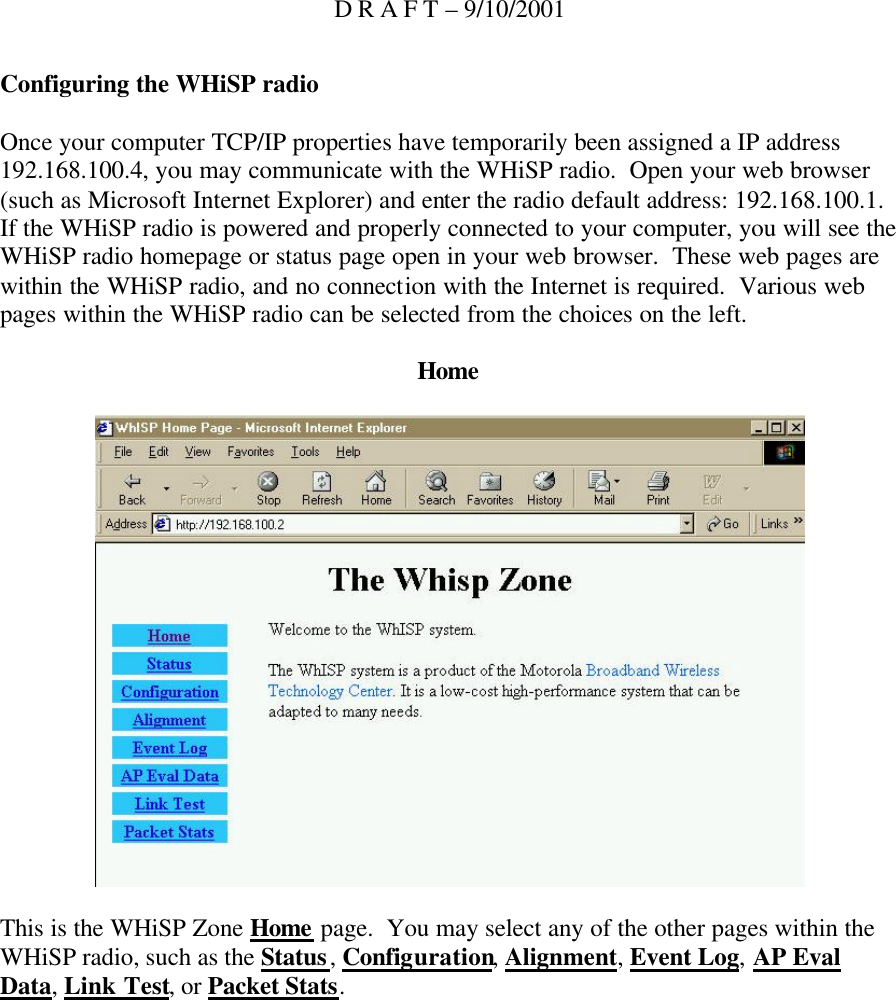 D R A F T – 9/10/2001 Configuring the WHiSP radio  Once your computer TCP/IP properties have temporarily been assigned a IP address 192.168.100.4, you may communicate with the WHiSP radio.  Open your web browser (such as Microsoft Internet Explorer) and enter the radio default address: 192.168.100.1.  If the WHiSP radio is powered and properly connected to your computer, you will see the WHiSP radio homepage or status page open in your web browser.  These web pages are within the WHiSP radio, and no connection with the Internet is required.  Various web pages within the WHiSP radio can be selected from the choices on the left.  Home    This is the WHiSP Zone Home page.  You may select any of the other pages within the WHiSP radio, such as the Status, Configuration, Alignment, Event Log, AP Eval Data, Link Test, or Packet Stats. 