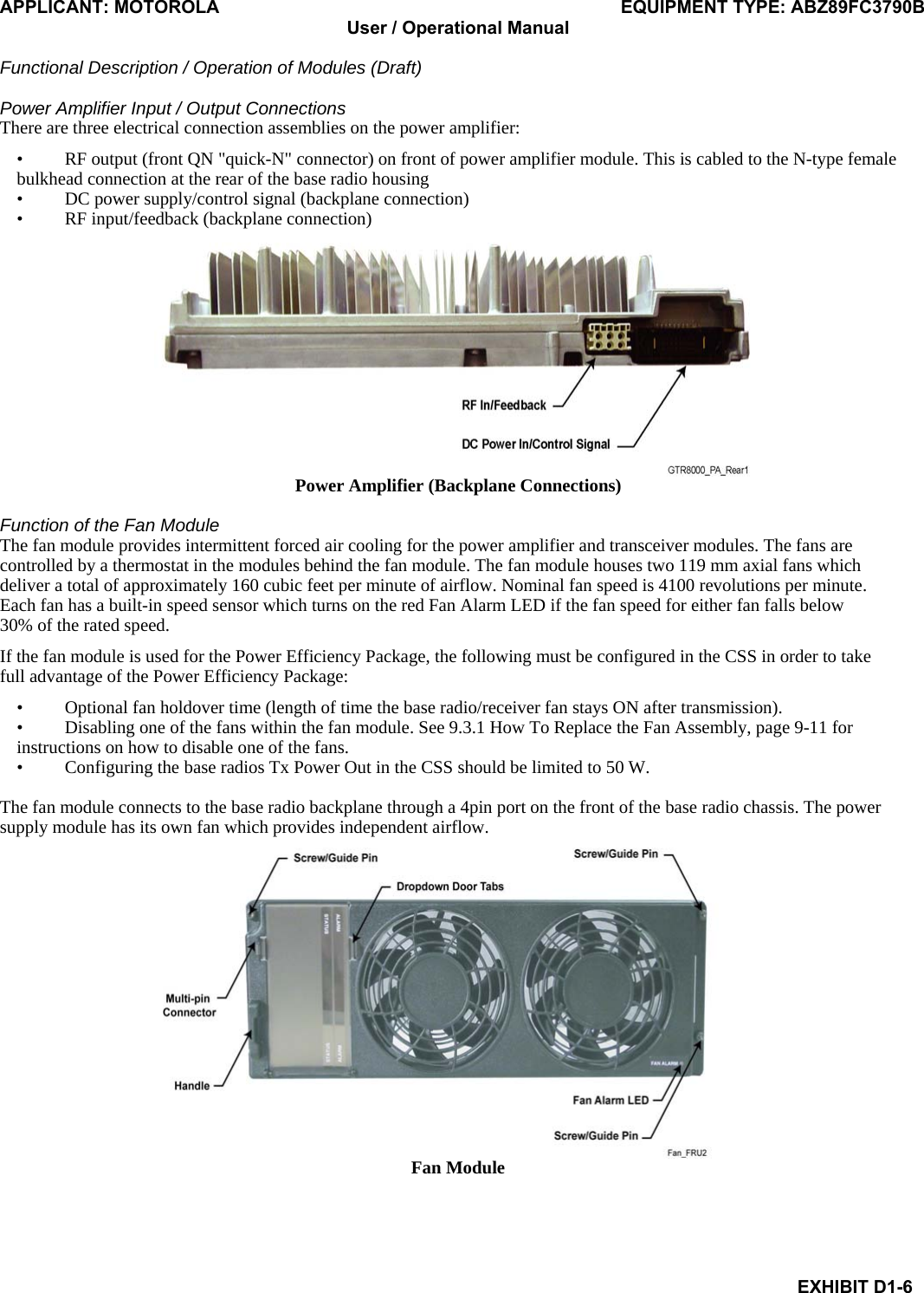 APPLICANT: MOTOROLA  EQUIPMENT TYPE: ABZ89FC3790B User / Operational Manual  Functional Description / Operation of Modules (Draft)  EXHIBIT D1-6 Power Amplifier Input / Output Connections There are three electrical connection assemblies on the power amplifier: • RF output (front QN &quot;quick-N&quot; connector) on front of power amplifier module. This is cabled to the N-type female bulkhead connection at the rear of the base radio housing • DC power supply/control signal (backplane connection) • RF input/feedback (backplane connection)  Power Amplifier (Backplane Connections)  Function of the Fan Module The fan module provides intermittent forced air cooling for the power amplifier and transceiver modules. The fans are controlled by a thermostat in the modules behind the fan module. The fan module houses two 119 mm axial fans which deliver a total of approximately 160 cubic feet per minute of airflow. Nominal fan speed is 4100 revolutions per minute. Each fan has a built-in speed sensor which turns on the red Fan Alarm LED if the fan speed for either fan falls below 30% of the rated speed. If the fan module is used for the Power Efficiency Package, the following must be configured in the CSS in order to take full advantage of the Power Efficiency Package: • Optional fan holdover time (length of time the base radio/receiver fan stays ON after transmission). • Disabling one of the fans within the fan module. See 9.3.1 How To Replace the Fan Assembly, page 9-11 for instructions on how to disable one of the fans. • Configuring the base radios Tx Power Out in the CSS should be limited to 50 W.  The fan module connects to the base radio backplane through a 4pin port on the front of the base radio chassis. The power supply module has its own fan which provides independent airflow.  Fan Module  