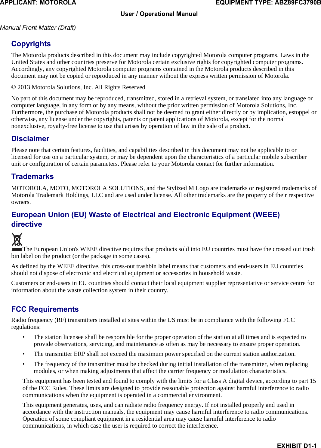 APPLICANT: MOTOROLA  EQUIPMENT TYPE: ABZ89FC3790B EXHIBIT D1-1 User / Operational Manual  Manual Front Matter (Draft)  Copyrights The Motorola products described in this document may include copyrighted Motorola computer programs. Laws in the United States and other countries preserve for Motorola certain exclusive rights for copyrighted computer programs. Accordingly, any copyrighted Motorola computer programs contained in the Motorola products described in this document may not be copied or reproduced in any manner without the express written permission of Motorola. © 2013 Motorola Solutions, Inc. All Rights Reserved No part of this document may be reproduced, transmitted, stored in a retrieval system, or translated into any language or computer language, in any form or by any means, without the prior written permission of Motorola Solutions, Inc. Furthermore, the purchase of Motorola products shall not be deemed to grant either directly or by implication, estoppel or otherwise, any license under the copyrights, patents or patent applications of Motorola, except for the normal nonexclusive, royalty-free license to use that arises by operation of law in the sale of a product. Disclaimer Please note that certain features, facilities, and capabilities described in this document may not be applicable to or licensed for use on a particular system, or may be dependent upon the characteristics of a particular mobile subscriber unit or configuration of certain parameters. Please refer to your Motorola contact for further information.  Trademarks MOTOROLA, MOTO, MOTOROLA SOLUTIONS, and the Stylized M Logo are trademarks or registered trademarks of Motorola Trademark Holdings, LLC and are used under license. All other trademarks are the property of their respective owners. European Union (EU) Waste of Electrical and Electronic Equipment (WEEE) directive  The European Union&apos;s WEEE directive requires that products sold into EU countries must have the crossed out trash bin label on the product (or the package in some cases). As defined by the WEEE directive, this cross-out trashbin label means that customers and end-users in EU countries should not dispose of electronic and electrical equipment or accessories in household waste. Customers or end-users in EU countries should contact their local equipment supplier representative or service centre for information about the waste collection system in their country.  FCC Requirements Radio frequency (RF) transmitters installed at sites within the US must be in compliance with the following FCC regulations: • The station licensee shall be responsible for the proper operation of the station at all times and is expected to provide observations, servicing, and maintenance as often as may be necessary to ensure proper operation. • The transmitter ERP shall not exceed the maximum power specified on the current station authorization. • The frequency of the transmitter must be checked during initial installation of the transmitter, when replacing modules, or when making adjustments that affect the carrier frequency or modulation characteristics. This equipment has been tested and found to comply with the limits for a Class A digital device, according to part 15 of the FCC Rules. These limits are designed to provide reasonable protection against harmful interference to radio communications when the equipment is operated in a commercial environment. This equipment generates, uses, and can radiate radio frequency energy. If not installed properly and used in accordance with the instruction manuals, the equipment may cause harmful interference to radio communications. Operation of some compliant equipment in a residential area may cause harmful interference to radio communications, in which case the user is required to correct the interference. 