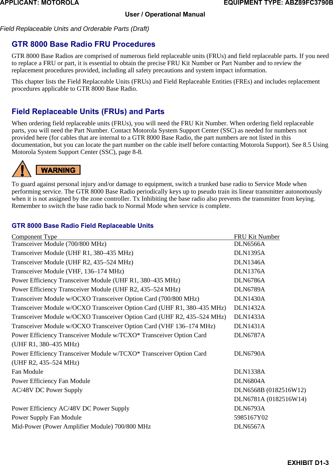 APPLICANT: MOTOROLA  EQUIPMENT TYPE: ABZ89FC3790B EXHIBIT D1-3 User / Operational Manual  Field Replaceable Units and Orderable Parts (Draft)  GTR 8000 Base Radio FRU Procedures GTR 8000 Base Radios are comprised of numerous field replaceable units (FRUs) and field replaceable parts. If you need to replace a FRU or part, it is essential to obtain the precise FRU Kit Number or Part Number and to review the replacement procedures provided, including all safety precautions and system impact information. This chapter lists the Field Replaceable Units (FRUs) and Field Replaceable Entities (FREs) and includes replacement procedures applicable to GTR 8000 Base Radio.  Field Replaceable Units (FRUs) and Parts When ordering field replaceable units (FRUs), you will need the FRU Kit Number. When ordering field replaceable parts, you will need the Part Number. Contact Motorola System Support Center (SSC) as needed for numbers not provided here (for cables that are internal to a GTR 8000 Base Radio, the part numbers are not listed in this documentation, but you can locate the part number on the cable itself before contacting Motorola Support). See 8.5 Using Motorola System Support Center (SSC), page 8-8.  To guard against personal injury and/or damage to equipment, switch a trunked base radio to Service Mode when performing service. The GTR 8000 Base Radio periodically keys up to pseudo train its linear transmitter autonomously when it is not assigned by the zone controller. Tx Inhibiting the base radio also prevents the transmitter from keying. Remember to switch the base radio back to Normal Mode when service is complete.  GTR 8000 Base Radio Field Replaceable Units Component Type  FRU Kit Number  Transceiver Module (700/800 MHz)  DLN6566A Transceiver Module (UHF R1, 380–435 MHz)  DLN1395A Transceiver Module (UHF R2, 435–524 MHz)  DLN1346A Transceiver Module (VHF, 136–174 MHz)  DLN1376A Power Efficiency Transceiver Module (UHF R1, 380–435 MHz)  DLN6786A Power Efficiency Transceiver Module (UHF R2, 435–524 MHz)  DLN6789A Transceiver Module w/OCXO Transceiver Option Card (700/800 MHz)  DLN1430A Transceiver Module w/OCXO Transceiver Option Card (UHF R1, 380–435 MHz)  DLN1432A Transceiver Module w/OCXO Transceiver Option Card (UHF R2, 435–524 MHz)  DLN1433A Transceiver Module w/OCXO Transceiver Option Card (VHF 136–174 MHz)  DLN1431A Power Efficiency Transceiver Module w/TCXO* Transceiver Option Card   DLN6787A (UHF R1, 380–435 MHz) Power Efficiency Transceiver Module w/TCXO* Transceiver Option Card   DLN6790A (UHF R2, 435–524 MHz) Fan Module  DLN1338A Power Efficiency Fan Module  DLN6804A AC/48V DC Power Supply  DLN6568B (0182516W12)  DLN6781A (0182516W14) Power Efficiency AC/48V DC Power Supply  DLN6793A Power Supply Fan Module  5985167Y02 Mid-Power (Power Amplifier Module) 700/800 MHz  DLN6567A  