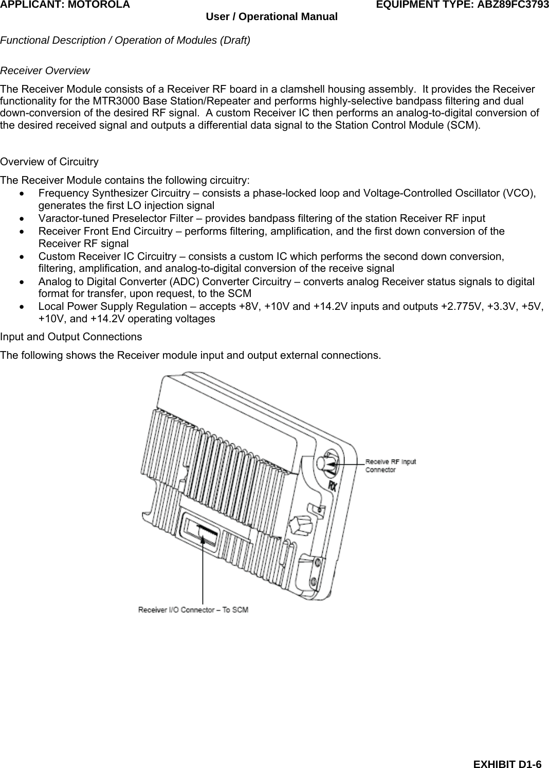 APPLICANT: MOTOROLA  EQUIPMENT TYPE: ABZ89FC3793 User / Operational Manual  Functional Description / Operation of Modules (Draft)  EXHIBIT D1-6 Receiver Overview The Receiver Module consists of a Receiver RF board in a clamshell housing assembly.  It provides the Receiver functionality for the MTR3000 Base Station/Repeater and performs highly-selective bandpass filtering and dual down-conversion of the desired RF signal.  A custom Receiver IC then performs an analog-to-digital conversion of the desired received signal and outputs a differential data signal to the Station Control Module (SCM).  Overview of Circuitry The Receiver Module contains the following circuitry: •  Frequency Synthesizer Circuitry – consists a phase-locked loop and Voltage-Controlled Oscillator (VCO), generates the first LO injection signal •  Varactor-tuned Preselector Filter – provides bandpass filtering of the station Receiver RF input •  Receiver Front End Circuitry – performs filtering, amplification, and the first down conversion of the Receiver RF signal •  Custom Receiver IC Circuitry – consists a custom IC which performs the second down conversion, filtering, amplification, and analog-to-digital conversion of the receive signal •  Analog to Digital Converter (ADC) Converter Circuitry – converts analog Receiver status signals to digital format for transfer, upon request, to the SCM •  Local Power Supply Regulation – accepts +8V, +10V and +14.2V inputs and outputs +2.775V, +3.3V, +5V, +10V, and +14.2V operating voltages Input and Output Connections The following shows the Receiver module input and output external connections.  