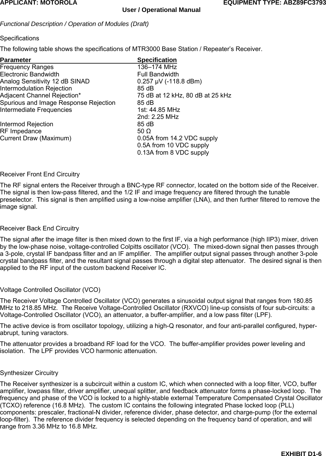 APPLICANT: MOTOROLA  EQUIPMENT TYPE: ABZ89FC3793 User / Operational Manual  Functional Description / Operation of Modules (Draft)  EXHIBIT D1-6 Specifications The following table shows the specifications of MTR3000 Base Station / Repeater’s Receiver. Parameter Specification Frequency Ranges  136–174 MHz Electronic Bandwidth  Full Bandwidth Analog Sensitivity 12 dB SINAD  0.257 μV (-118.8 dBm) Intermodulation Rejection  85 dB Adjacent Channel Rejection*  75 dB at 12 kHz, 80 dB at 25 kHz Spurious and Image Response Rejection  85 dB Intermediate Frequencies  1st: 44.85 MHz   2nd: 2.25 MHz Intermod Rejection  85 dB RF Impedance  50 Ω Current Draw (Maximum)  0.05A from 14.2 VDC supply   0.5A from 10 VDC supply   0.13A from 8 VDC supply  Receiver Front End Circuitry The RF signal enters the Receiver through a BNC-type RF connector, located on the bottom side of the Receiver.  The signal is then low-pass filtered, and the 1/2 IF and image frequency are filtered through the tunable preselector.  This signal is then amplified using a low-noise amplifier (LNA), and then further filtered to remove the image signal.  Receiver Back End Circuitry The signal after the image filter is then mixed down to the first IF, via a high performance (high IIP3) mixer, driven by the low-phase noise, voltage-controlled Colpitts oscillator (VCO).  The mixed-down signal then passes through a 3-pole, crystal IF bandpass filter and an IF amplifier.  The amplifier output signal passes through another 3-pole crystal bandpass filter, and the resultant signal passes through a digital step attenuator.  The desired signal is then applied to the RF input of the custom backend Receiver IC.  Voltage Controlled Oscillator (VCO) The Receiver Voltage Controlled Oscillator (VCO) generates a sinusoidal output signal that ranges from 180.85 MHz to 218.85 MHz.  The Receive Voltage-Controlled Oscillator (RXVCO) line-up consists of four sub-circuits: a Voltage-Controlled Oscillator (VCO), an attenuator, a buffer-amplifier, and a low pass filter (LPF). The active device is from oscillator topology, utilizing a high-Q resonator, and four anti-parallel configured, hyper-abrupt, tuning varactors. The attenuator provides a broadband RF load for the VCO.  The buffer-amplifier provides power leveling and isolation.  The LPF provides VCO harmonic attenuation.  Synthesizer Circuitry The Receiver synthesizer is a subcircuit within a custom IC, which when connected with a loop filter, VCO, buffer amplifier, lowpass filter, driver amplifier, unequal splitter, and feedback attenuator forms a phase-locked loop.  The frequency and phase of the VCO is locked to a highly-stable external Temperature Compensated Crystal Oscillator (TCXO) reference (16.8 MHz).  The custom IC contains the following integrated Phase locked loop (PLL) components: prescaler, fractional-N divider, reference divider, phase detector, and charge-pump (for the external loop-filter).  The reference divider frequency is selected depending on the frequency band of operation, and will range from 3.36 MHz to 16.8 MHz.  