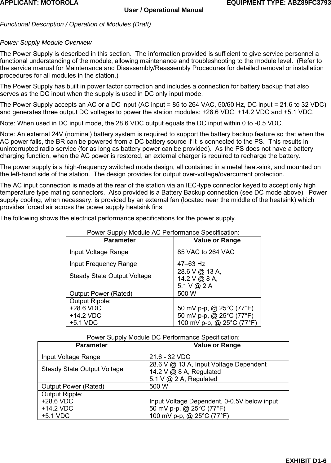 APPLICANT: MOTOROLA  EQUIPMENT TYPE: ABZ89FC3793 User / Operational Manual  Functional Description / Operation of Modules (Draft)  EXHIBIT D1-6 Power Supply Module Overview The Power Supply is described in this section.  The information provided is sufficient to give service personnel a functional understanding of the module, allowing maintenance and troubleshooting to the module level.  (Refer to the service manual for Maintenance and Disassembly/Reassembly Procedures for detailed removal or installation procedures for all modules in the station.) The Power Supply has built in power factor correction and includes a connection for battery backup that also serves as the DC input when the supply is used in DC only input mode. The Power Supply accepts an AC or a DC input (AC input = 85 to 264 VAC, 50/60 Hz, DC input = 21.6 to 32 VDC) and generates three output DC voltages to power the station modules: +28.6 VDC, +14.2 VDC and +5.1 VDC. Note: When used in DC input mode, the 28.6 VDC output equals the DC input within 0 to -0.5 VDC. Note: An external 24V (nominal) battery system is required to support the battery backup feature so that when the AC power fails, the BR can be powered from a DC battery source if it is connected to the PS.  This results in uninterrupted radio service (for as long as battery power can be provided).  As the PS does not have a battery charging function, when the AC power is restored, an external charger is required to recharge the battery. The power supply is a high-frequency switched mode design, all contained in a metal heat-sink, and mounted on the left-hand side of the station.  The design provides for output over-voltage/overcurrent protection. The AC input connection is made at the rear of the station via an IEC-type connector keyed to accept only high temperature type mating connectors.  Also provided is a Battery Backup connection (see DC mode above).  Power supply cooling, when necessary, is provided by an external fan (located near the middle of the heatsink) which provides forced air across the power supply heatsink fins. The following shows the electrical performance specifications for the power supply.  Power Supply Module AC Performance Specification: Parameter  Value or Range Input Voltage Range  85 VAC to 264 VAC Input Frequency Range  47–63 Hz Steady State Output Voltage  28.6 V @ 13 A, 14.2 V @ 8 A,  5.1 V @ 2 A Output Power (Rated)  500 W Output Ripple: +28.6 VDC +14.2 VDC +5.1 VDC  50 mV p-p, @ 25°C (77°F) 50 mV p-p, @ 25°C (77°F) 100 mV p-p, @ 25°C (77°F)  Power Supply Module DC Performance Specification: Parameter  Value or Range Input Voltage Range  21.6 - 32 VDC Steady State Output Voltage  28.6 V @ 13 A, Input Voltage Dependent 14.2 V @ 8 A, Regulated 5.1 V @ 2 A, Regulated Output Power (Rated)  500 W Output Ripple: +28.6 VDC +14.2 VDC +5.1 VDC  Input Voltage Dependent, 0-0.5V below input 50 mV p-p, @ 25°C (77°F) 100 mV p-p, @ 25°C (77°F)   